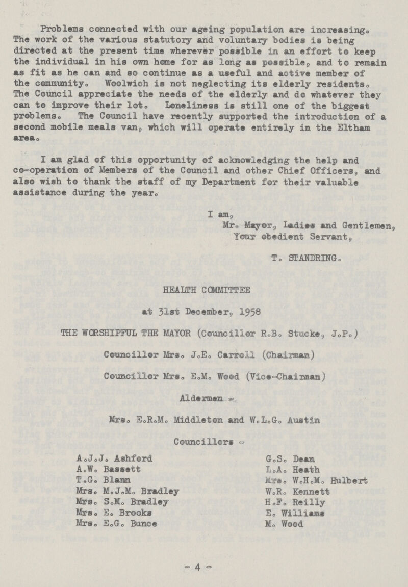 Problems connected with our ageing population are increasing. The work of the various statutory and voluntary bodies is being directed at the present time wherever possible in an effort to keep the individual in his own home for as long as possible, and to remain as fit as he can and so continue as a useful and active member of the community. Woolwich is not neglecting its elderly residents. The Council appreciate the needs of the elderly and do whatever they can to improve their lot. Loneliness is still one of the biggest problems. The Council have recently supported the introduction of a second mobile meals van, which will operate entirely in the Eltham area. I am glad of this opportunity of acknowledging the help and co-operation of Members of the Council and other Chief Officers, and also wish to thank the staff of my Department for their valuable assistance during the year. I am, Mr. Mayor, ladies and Gentlemen, Tour obedient Servant, T. STANDRING. HEALTH COMMITTEE at 31St December, 1958 THE WORSHIPFUL THE MAYOR (Councillor R.B. Stucke, J.P.) Councillor Mrs. J.E. Carroll (Chairman) Councillor Mrs. E.M. Wood (Vice-Chairman) Aldermen Mrs. E.R.M. Middleton and W.L.G. Austin Councillors - A.J.J. Ashford A.W. Bassett T.G. Blann Mrs. M.J.M. Bradley Mrs. S.M. Bradley Mrs. E. Brooks Mrs. E.G. Bunce G.S. Dean L.A. Heath Mrs. W.H.M. Hulbert W.R. Kennett H.F. Reilly E. Williams M. Wood - 4 -