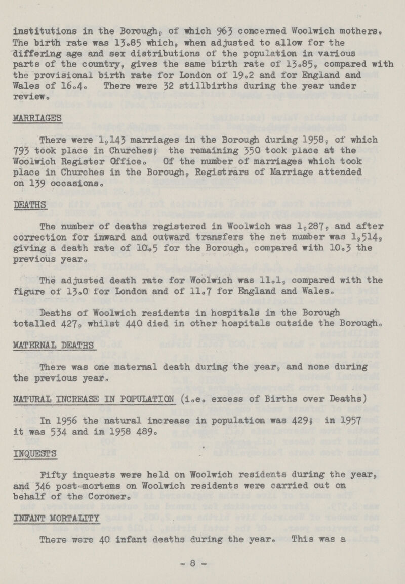 institutions in the Borough, of which 963 concerned Woolwich mothers. The birth rate was 13.85 which, when adjusted to allow for the differing age and sex distributions of the population in various parts of the country, gives the same birth rate of 13.85, compared with the provisional birth rate for London of 19.2 and for England and Wales of 16.4. There were 32 stillbirths during the year under review. MARRIAGES There were 1,143 marriages in the Borough during 1958, of which 793 took place in Churches; the remaining 350 took place at the Woolwich Register Office Of the number of marriages which took place in Churches in the Borough, Registrars of Marriage attended on 159 occasions. DEATHS The number of deaths registered in Woolwich was 1,287, and after correction for inward and outward transfers the net number was 1,514, giving a death rate of 10.5 for the Borough, compared with 10.3 the previous year. The adjusted death rate for Woolwich was 11.1, compared with the figure of 13.0 for London and of 11.7 for England and Wales, Deaths of Woolwich residents in hospitals in the Borough totalled 427, whilst 440 died in other hospitals outside the Borough MATERNAL DEATHS There was one maternal death during the year, and none during the previous year. NATURAL INCREASE IN POPULATION (i.e. excess of Births over Deaths) In 1956 the natural increase in population was 429; in 1957 it was 534 and in 1958 489. INQUESTS Fifty inquests were held on Woolwich residents during the year, and 546 post-mortems on Woolwich residents were carried out on behalf of the Coroner. INFANT MORTALITY There were 40 infant deaths during the year. This was a - 8 -