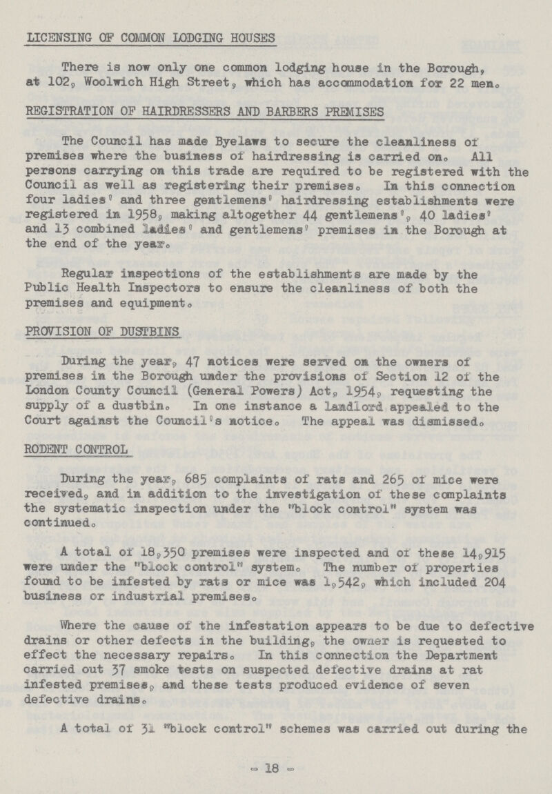 LICENSING OF COMMON LODGING HOUSES There is now only one common lodging house in the Borough, at 102, Woolwich High Street, which has accommodation for 22 men. REGISTRATION OF HAIRDRESSERS AND BARBERS PREMISES The Council has made Byelaws to secure the cleanliness of premises where the business of hairdressing is carried on. All persons carrying on this trade are required to be registered with the Council as well as registering their premises. In this connection four ladies' and three gentlemens' hairdressing establishments were registered in 1958, making altogether 44 gentlemens', 40 ladies' and 13 combined ladies' and gentlemens' premises in the Borough at the end of the year. Regular inspections of the establishments are made by the Public Health Inspectors to ensure the cleanliness of both the premises and equipment. PROVISION OF DUSTBINS During the year, 47 notices were served on the owners of premises in the Borough under the provisions of Section 12 of the London County Council (General Powers) Act, 1954, requesting the supply of a dustbin. In one instance a landlord appealed to the Court against the Council's notice. The appeal was dismissed. RODENT CONTROL During the year, 685 complaints of rats and 265 of mice were received, and in addition to the investigation of these complaints the systematic inspection under the block control system was continued. A total of 18,350 premises were inspected and or these 14,915 were under the block control system. The number of properties found to be infested by rats or mice was 1,542, which included 204 business or industrial premises. Where the cause of the infestation appears to be due to defective drains or other defects in the building, the owner is requested to effect the necessary repairs. In this connection the Department carried out 37 smoke tests on suspected defective drains at rat infested premises, and these tests produced evidence of seven defective drains. A total of 31 block control schemes was carried out during the - 18 -