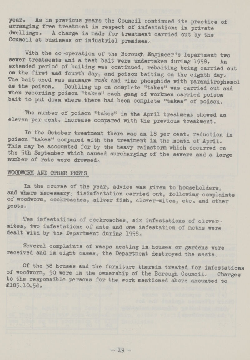 year. As in previous years the Council continued its practice of arranging free treatment in respect of infestations in private dwellings. A charge is made for treatment carried out by the Council at business or industrial premises. With the co-operation of the Borough Engineer's Department two sewer treatments and a test bait were undertaken during 1958. An extended period of baiting was continued, rebaiting being carried out on the first and fourth day, and poison baiting on the eighth day. The bait used was sausage rusk and zinc phosphide with paranitrophenol as the poison. Doubling up on complete takes was carried out and when recording poison takes each gang of workmen carried poison bait to put down where there had been complete takes of poison. The number of poison takes in the April treatment showed an eleven per cent. increase compared with the previous treatment. In the October treatment there was an 18 per cento reduction in poison takes compared with the treatment in the month of April. This may be accounted for by the heavy rainstorm which occurred on the 5th September which caused surcharging of the sewers and a large number of rats were drowned. WOODWORM AND OTHER PESTS In the course of the year, advice was given to householders, and where necessary, disnfestation carried out, following complaints of woodworm, cockroaches, silver fish, clover-mites, etc. and other pests. Ten infestations of cockroaches, six infestations of clover- mites,, two infestations of ants and one infestation of moths were dealt with by the Department during 1958. Several complaints of wasps nesting in houses or gardens were received and in eight cases, the Department destroyed the nests. Of the 58 houses and the furniture therein treated for infestations of woodworm, 50 were in the ownership of the Borough Council. Charges to the responsible persons for the work mentioned above amounted to £185.10.5d. - 19 -