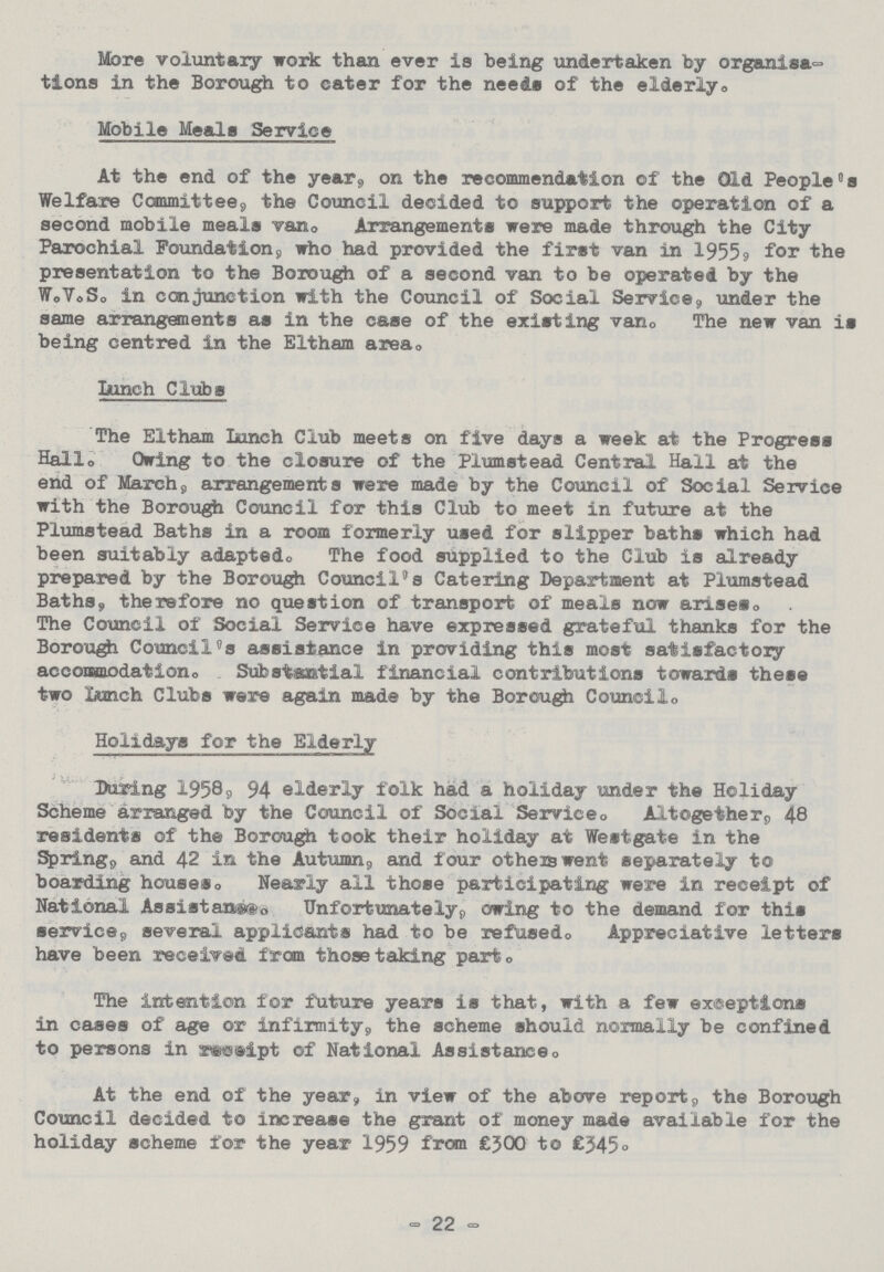 More voluntary work than ever is being undertaken by organisa tions in the Borough to cater for the need# of the elderly. Mobile Meals Service At the end of the year, on the recommendation of the Old People's Welfare Committee, the Council decided to support the operation of a second mobile meals van. Arrangements were made through the City Parochial Foundation, who had provided the first van in 1955, for the presentation to the Borough of a second van to be operated by the W.V.S. in conjunction with the Council of Social Service, under the same arrangements as in the case of the existing van. The new van is being centred in the Eltham area. Lunch Clubs The Eltham Lunch Club meets on five days a week at the Progress Hallo Owing to the closure of the Plumstead Central Hall at the end of March, arrangements were made by the Council of Social Service with the Borough Council for this Club to meet in future at the Plumstead Baths in a room formerly used for slipper baths which had been suitably adapted. The food supplied to the Club is already prepared by the Borough Council's Catering Department at Plumstead Baths, therefore no question of transport of meals now arises. The Council of Social Service have expressed grateful thanks for the Borough Council's assistance in providing this most satisfactory accommodation. Substantial financial contributions towards these two Lunch Clubs were again made by the Borough Council. Holidays for the Elderly During 1958, 94 elderly folk had a holiday under the Holiday Scheme arranged by the Council of Social Service. Altogether, 48 residents of the Borough took their holiday at Westgate in the Spring, and 42 in the Autumn, and four others went separately to boarding houses. Nearly all those participating were in receipt of National Assistace. Unfortunately, owing to the demand for this service, several applicants had to be refused. Appreciative letters have been received from those taking part. The intention for future years is that, with a few exceptions in cases of age or infirmity, the scheme should normally be confined to persons in receipt of National Assistance. At the end of the year, in view of the above report, the Borough Council decided to increase the grant of money made available for the holiday scheme for the year 1959 from £300 to £345° - 22 -