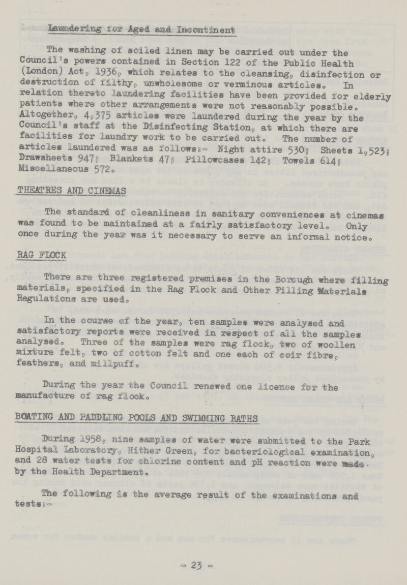 Laundering for Aged and Incontinent The washing of soiled linen may be carried out under the Council's powers contained in Section 122 of the Public Health (London) Act, 1936, which rebates to the cleansing, disinfection or destruction of filthy,, unwholesome or verminous articles. In relation thereto laundering facilities have been provided for elderly patients where other arrangements were not reasonably possibles Altogether 4,375 articles were laundered during the year by the Council's staff at the Disinfecting Station, at which there are facilities for laundry work to be carried out. The number of articles laundered was as follows:- Night attire 530; Sheets l,523; Drawsheets 947; Blankets 47; Pillowcases 142; Towels 614; Miscellaneous 572. THEATRES AND CINEMAS The standard of cleanliness in sanitary conveniences at cinemas was found to be maintained at a fairly satisfactory level. Only once during the year was it necessary to serve an informal notice. RAG FLOCK There are three registered premises in the Borough where filling materials, specified in the Rag Flock and Other Filling Materials Regulations are used. In the course of the year, ten samples were analysed and satisfactory reports were received in respect of all the samples analysed,, Three of the samples were rag flock, two of woollen mixture felt, two of cotton felt and one each of coir fibre, feathers, and millpuff. During the year the Council renewed one licence for the manufacture of rag flock. BOATING AND PADDLING POOLS AND SWIMMING BATHS During 1958, nine samples of water were submitted to the Park Hospital Laboratory, Hither Green, for bacteriological examination, and 28 water tests for chlorine content and pH reaction were made by the Health Department. The following is the average result of the examinations and tests:- - 23 -