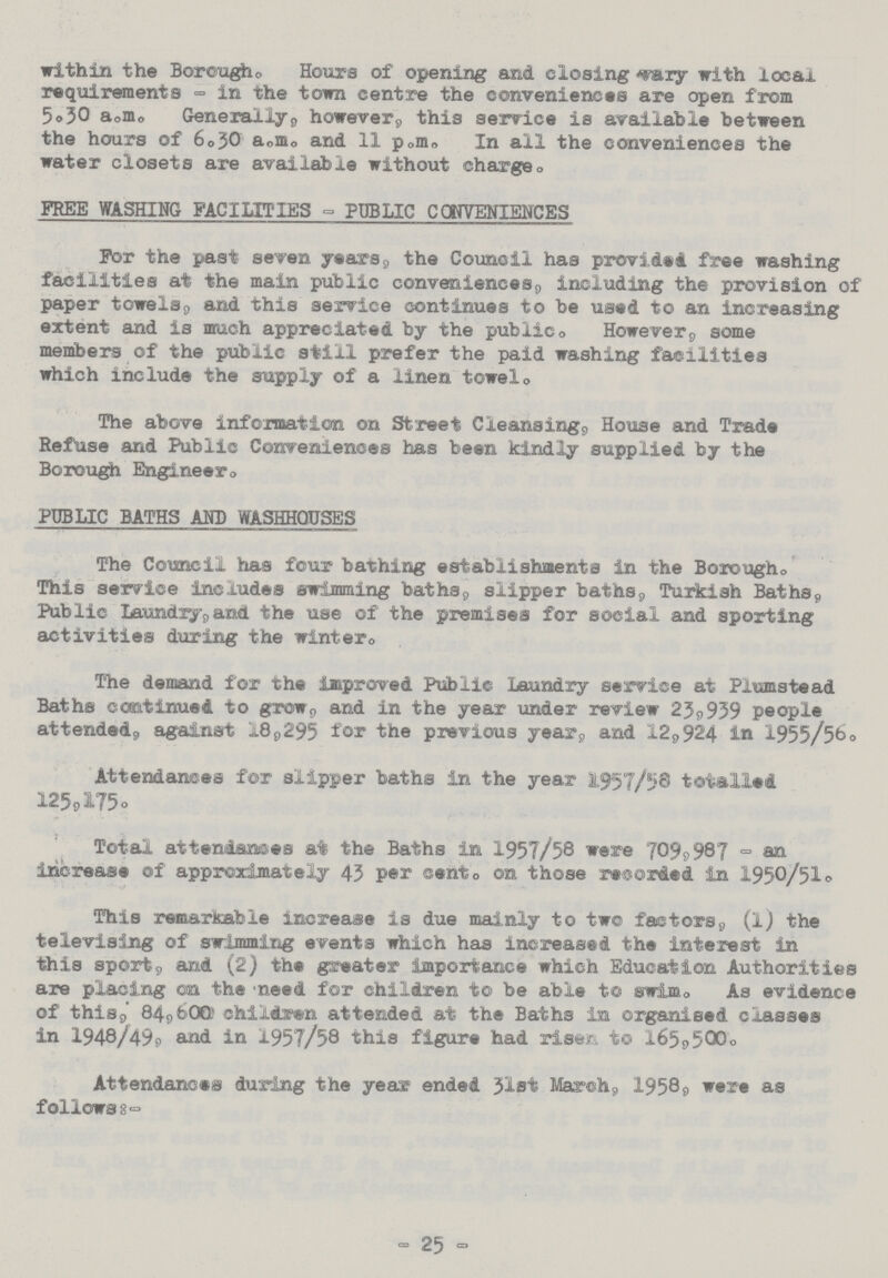 within the Borough. Hours of opening and closing vary with local requirements - in the town centre the conveniences are open from 5.30 a.m. Generally, however, this service is available between the hours of 6.50 a.m. and 11 p.m. In ail the conveniences the water closets are available without charge. FREE WASHING FACILITIES - PUBLIC CONVENIENCES For the past seven years, the Council has provided free washing facilities at the main public conveniences, including the provision of paper towels, and this service continues to be used to an increasing extent and is much appreciated by the publico However, some members of the public still prefer the paid washing facilities which include the supply of a linen towel. The above information on Street Cleansing, House and Trade Refuse and Public Conveniences has been kindly supplied by the Borough Engineer. PUBLIC BATHS AND WASHHOUSES The Council has four bathing establishments in the Borough. This service includes swimming baths, slipper baths, Turkish Baths, Public Laundry, and the use of the premises for social and sporting activities during the winter. The demand for the improved Public Laundry service at Plumstead Baths continued to grow, and in the year under review 23,939 people attended, against 18,295 for the previous year, and 12,924 in 1955/56. Attendances for slipper baths in the year 1957/58 totalled 125,175. Total attendances at the Baths in 1957/58 were 7099 987 - an increase of approximately 43 per cent. on those recorded in 1950/51. This remarkable increase is due mainly to two factors, (1) the televising of swimming events which has increased the interest in this sport, and (2) the greater importance which Education Authorities are placing on the need for children to be able to swim. As evidence of this, 84,600 children attended at the Baths in organised classes in 1948/49, and in 1957/58 this figure had risen to 165,500. Attendances during the year ended 31st March, 1958, were as follows:- - 25 °