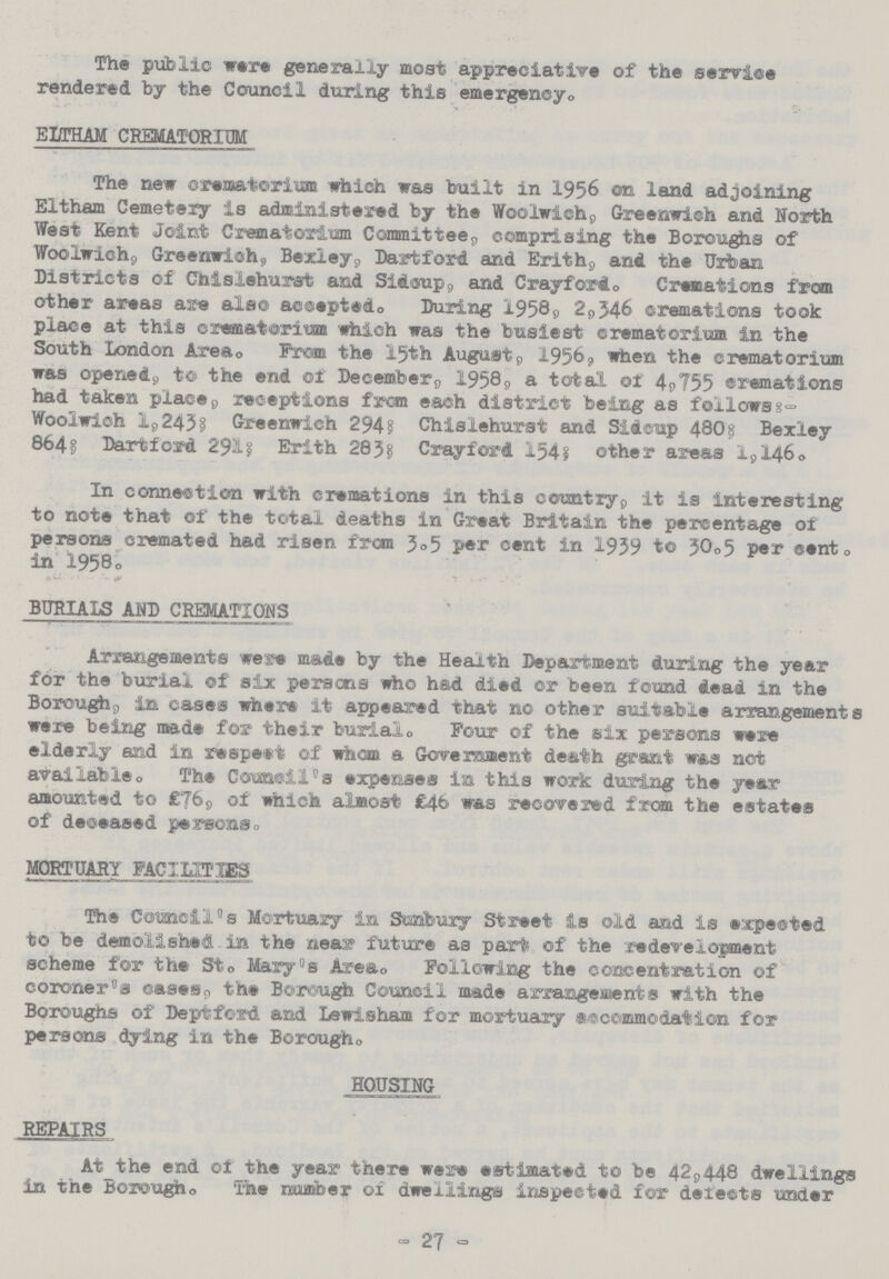 The public were generally most appreciative of the service rendered by the Council during this emergency. ELTHAM CREMATORIUM The new crematorium which was built in 1956 on land adjoining Eltham Cemetery is administered by the Woolwich, Greenwich and North West Kent Joint Crematorium Committee, comprising the Boroughs of Woolwich, Greenwich, Bexley, Dart ford and Erith, and the Urban Districts of Chislehurst and Sidcup, and Cray ford. Cremations from other areas are also accepted. During 1958, 2,346 cremations took place at this crematorium which was the busiest crematorium in the South London Area. From the 15th August, 1956, when the crematorium was opened, to the end of December, 1958, a total of 4,755 cremations had taken place, receptions from each district being as follows: Woolwich 1,243; Greenwich 294; Chislehurst and Sidcup 480; Bexley 864; Dartford 291; Erith 283; Crayford 154; other areas 1,146. In connection with cremations in this country, it is interesting to note that of the total deaths in Great Britain the percentage of persons cremated had risen from 3.5 per cent in 1939 to 30.5 per cent. in l958. BURIALS AND CREMATIONS Arrangements were made by the Health Department during the year for the burial of six persons who had died or Been found dead in the Borough, in cases where it appeared that no other suitable arrangements were being made for their burial. Four of the six persons were elderly and in respect of whom a Government death grant was not available. The Council - s expenses in this work during the year amounted to £76, of which almost £46 was recovered from the estates of deceased persons. MORTUARY FACILITIES The Council's Mortuary in Stanbury Street is old and is expected to be demolished in the near future as part of the redevelopment scheme for the St. Mary's Area. Following the concentration of coroner's cases, the Borough Council made arrangements with the Boroughs of Deptford and Lewisham for mortuary accommodation for persons dying in the Borough. HOUSING REPAIRS At the end of the year there were estimated to be 42,448 dwellings in the Borough. The number of dwellings inspected for detects under - 27 -