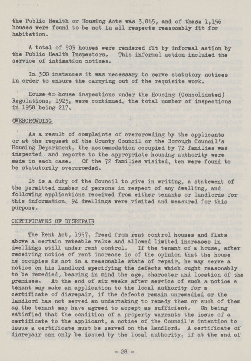 the Public Health or Housing Acts was 3,865, and of these 1,156 houses were found to be not in all respects reasonably fit for habitation. A total of 903 houses were rendered fit by informal action by the Public Health Inspectors. This informal action included the service of intimation notices. In 300 instances it was necessary to serve statutory notices in order to ensure the carrying out of the requisite work. House-to-house inspections under the Housing (Consolidated) Regulations, 1925, were continued, the total number of inspections in 1958 being 217. OVERCROWDING As a result of complaints of overcrowding by the applicants or at the request of the County Council or the Borough Council's Housing Department, the accommodation occupied by 72 families was inspected,, and reports to the appropriate housing authority were made in each case. Of the 72 families visited, ten were found to be statutorily overcrowded. It is a duty of the Council to give in writing,, a statement of the permitted number of persons in respect of any dwelling, and following applications received from either tenants or landlords for this information, 94 dwellings were visited and measured for this purpose, CERTIFICATES OF DISREPAIR The Rent Act, 1957, freed from rent control houses and flats above a certain rateable value and allowed limited increases in dwellings still under rent control. If the tenant of a house, after receiving notice of rent increase is of the opinion that the house he occupies Is not in a reasonable state of repair, he may serve a notice on his landlord specifying the defects which ought reasonably to be remedied, bearing in mind the age, character and location of the premises. At the end of six weeks after service of such a notice a tenant may make an application to the local authority for a certificate of disrepair, if the defects remain unremedied or the landlord has not served an undertaking to remedy them or such of them as the tenant may have agreed to accept as sufficient. On being satisfied that the condition of a property warrants the issue of a certificate to the applicant, a notice of the Councils intention to issue a certificate must be served on the landlord. A certificate of disrepair can only be issued by the local authority, if at the end of - 28 -