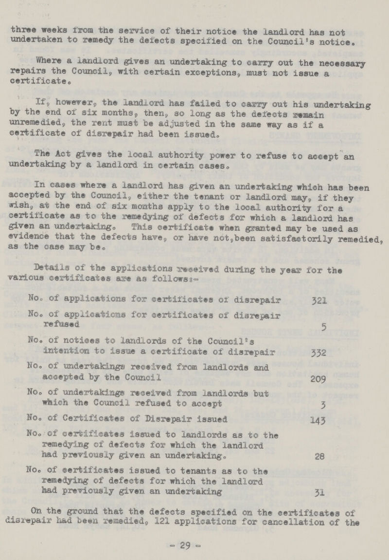 three weeks from the service of their notice the landlord has not undertaken to remedy the delects specified on the Council's notice. Where a landlord gives an undertaking to carry out the necessary repairs the Council, with certain exceptions, must not issue a certificate. If, however, the landlord has failed to carry out his undertaking by the end of six months, then, so long as the delects remain unremedied, the rent must be adjusted in the same way as if a certificate of disrepair had been issued. The Act gives the local authority power to refuse to accept an undertaking by a landlord in certain cases. In cases where a landlord has given an undertaking which has been accepted by the Council, either the tenant or landlord may, if they wish, at the end of six months apply to the local authority for a certificate as to the remedying of defects for which a landlord has given an undertaking. This certificate when granted may be used as evidence that the defects have, or have not, been satisfactorily remedied, as the case may be. Details of the applications received during the year for the various certificates are as follow:- No. of applications for certificates or disrepair 321 No. of applications for certificates of disrepair refused 5 No. of notices to landlords of the Council's intention to Issue a certificate of disrepair 332 No. of undertakings received from landlords and accepted by the Council 209 No. of undertakings received from landlords but which the Council refused to accept 3 No. of Certificates of Disrepair issued 143 No. of certificates issued to landlords as to the remedying of delects for which the landlord had previously given an undertaking. 28 No. of certificates issued to tenants as to the remedying of defects for which the landlord had previously given an undertaking 31 On the ground that the defects specified on the certificates of disrepair had been remediedp 121 applications for cancellation of the - 29 -