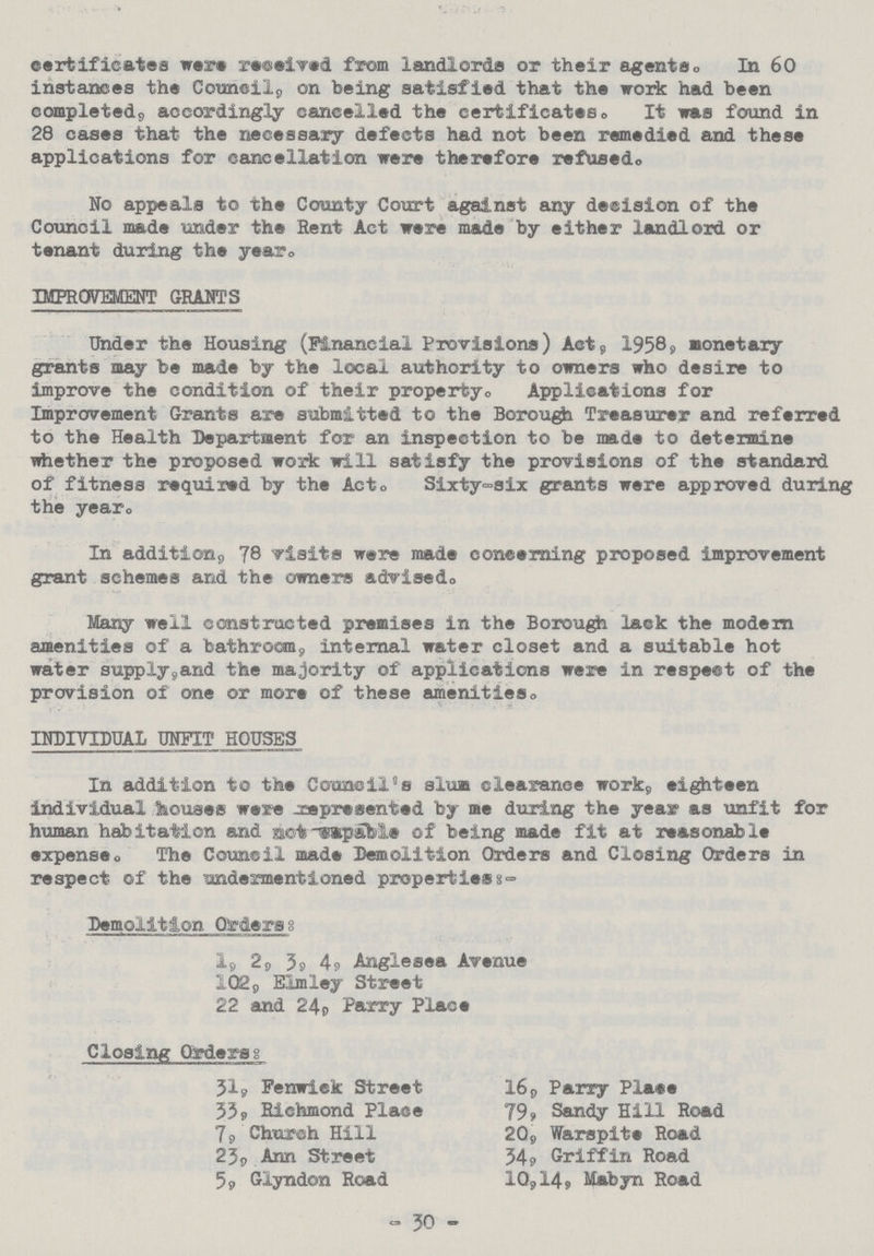 certificates were received from landlords or their agents. In 60 instances the Council, on being satisfied that the work had been completed, accordingly cancelled the certificates. It was found in 28 cases that the necessary defects had not been remedied and these applications for cancellation were therefore refused. No appeals to the County Court against any decision of the Council made under the Rent Act were made by either landlord or tenant during the year. IMPROVEMENT GRANTS Under the Housing (Financial Provisions) Act, 1958, Monetary grants may be made by the local authority to owners who desire to improve the condition of their property. Applications for Improvement Grants are submitted to the Borough Treasurer and referred to the Health Department for an inspection to be made to determine whether the proposed work will satisfy the provisions of the standard of fitness required by the Act. Sixty-six grants were approved during the year. In addition, 78 visits were made concerning proposed improvement grant schemes and the owners advised. Mary well constructed premises in the Borough lack the modern amenities of a bathroom, internal water closet and a suitable hot water supply, and the majority of applications were in respect of the provision of one or more of these amenities. INDIVIDUAL UNFIT HOUSES In addition to the Council's slum clearance work, eighteen individual houses were represented by me during the year as unfit for human habitation and not-capable of being made fit at reasonable expense. The Council made Demolition Orders and Closing Orders in respect of the undermentioned properties:- Demolition Orders: 2, 3, 4, Anglesea Avenue 102, Elmley Street 22 and 24, Parry Place Closing Orders: 31, Fenwick Street 16, Parry Plate 33, Richmond Place 79, Sandy Hill Road 7, Church Hill 20, Warspite Road 23, Ann Street 34, Griffin Road 5, Glyndon Road 10,14, Mabyn Road - 30 -