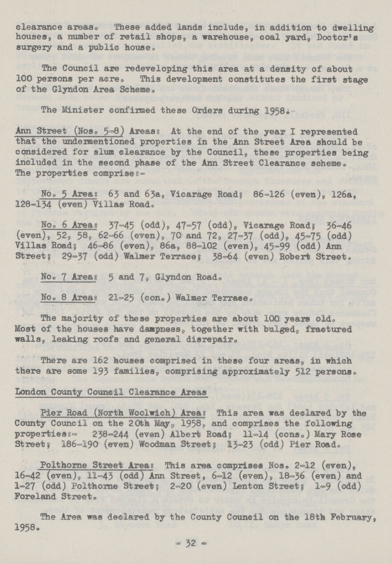 clearance areas. These added lands include, in addition to dwelling houses, a number of retail shops, a warehouse, coal yard, Doctor's surgery and a public house. The Council are redeveloping this area at a density of about 100 persons per acre. This development constitutes the first stage of the Giyndon Area Scheme. The Minister confirmed these Orders during 1958:- Ann Street (Nose 5-8) Areas: At the end of the year I represented that the undermentioned properties in the Ann Street Area should be considered for slum clearance by the Council, these properties being included in the second phase of the Ann Street Clearance scheme. The properties comprise:- NO. 5 Areas 63 and 63a, Vicarage Road; 86-126 (even), 126a, 128-134 (even) Villas Road. No. 6 Areas 37-45 (odd), 47-57 (odd). Vicarage Road; 36-46 (even), 52, 58, 62-66 (even), 70 and 72, 27-37 (odd), 45-75 (odd) Villas Road; 46-86 (even), 86a, 88-102 (even), 45-99 (odd) Ann Street; 29-37 (odd) Walmer Terrace; 38-64 (even) Robert Street. No. 7 Area: 5 and 7, Giyndon Road. No. 8 Area: 21-25 (con.) Walmer Terrace. The majority of these properties are about 100 years old. Most of the houses have dampness, together with bulged, fractured walls, leaking roofs and general disrepair. There are 162 houses comprised in these four areas, in which there are some 193 families, comprising approximately 512 persons. London County Council Clearance Areas Pier Road (North Woolwich) Area; This area was declared by the County Council on the 20th May,, 1958, and comprises the following properties:- 238-244 (even) Albert Road; 11-14 (cons.) Mary Rose Street; 186-190 (even) Woodman Street; 13-23 (odd) Pier Road. Polthorne Street Areas: This area comprises Nos. 2-12 (even), 16-42 (even), 11-43 (odd) Ann Street, 6-12 (even), 18-36 (even) and 1-27 (odd) Polthome Street; 2-20 (even) Lenton Street; 1-9 (odd) Foreland Street. The Area was declared by the County Council on the 18th February, 1958. - 32 -