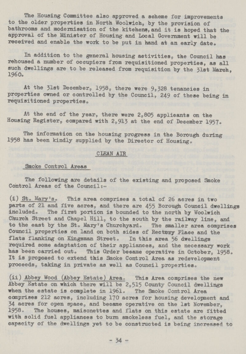 The Housing Committee also approved a scheme for improvements to the older properties in North Woolwich, by the provision of bathrooms and modernisation of the kitchens, and it is hoped that the approval of the Minister of Housing and Local Government will be received and enable the work to be put in hand at an early date. In addition to the general housing activities, the Council has rehoused a number of occupiers from requisitioned properties, as all such dwellings are to be released from requisition by the 31st March, 1960. At the 31st December, 1958. there were 9,328 tenancies in properties owned or controlled by the Council, 249 of these being in requisitioned properties. At the end of the year, there were 2,805 applicants on the Housing Register,, compared with 2,913 at the end of December 1957. The information on the housing progress in the Borough during 1958 has been kindly supplied by the Director of Housing. CLEAN AIR Smoke Control Areas The following are details of the existing and proposed Smoke Control Areas of the Councils:- (i) St. Mary''s. This area comprises a total of 26 acres in two parts of 21 and five acres, and there are 455 Borough Council dwellings includedo The first portion is bounded to the north by Woolwich Church Street and Chapel Hill, to the south by the railway line, and to the east by the Sto Mary's Churchyard. The smaller area comprises Council properties on land on both sides of Rectoxy Place and the flats flanking on Kingsman Street. In this area 56 dwellings required some adaptation of their appliances, and the necessary work has been carried outo This Order became operative in October, 1958. It is proposed to extend this Smoke Control Area as redevelopment proceeds, taking in private as well as Council properties. (ii) Abbey Wood (Abbey Estate) Area. This Area comprises the new Abbey Estate on which there will be 2,515 County Council dwellings when the estate is complete in 1961. The Smoke Control Area comprises 212 acres, including 170 acres for housing development and 34 acres for open space, and became operative on the 1st November, 1958. The houses, maisonettes and flats on this estate are fitted with solid fuel appliances to burn smokeless fuel, and the storage capacity of the dwellings yet to be constructed is being increased to - 34 -