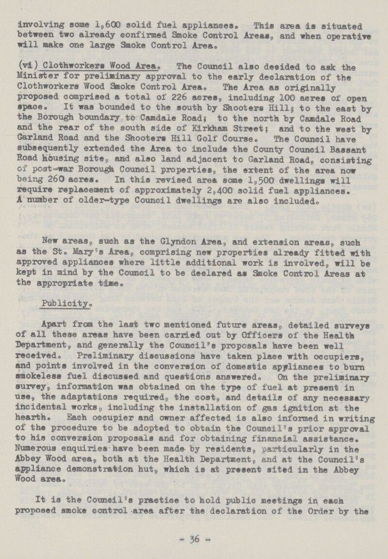 involving some 1,600 solid fuel appliances. This area is situated between two already confirmed Smoke Control Areas, and when operative will make one large Smoke Control Area. (vi) Clothworkers Wood Area. The Council also decided to ask the Minister for preliminary approval to the early declaration of the Clothworkers Wood Smoke Control Area. The Area as originally proposed comprised a total of 226 acres, including 100 acres of open space. It was bounded to the south by Shooters Hill| to the east by the Borough boundary to Camdale Roads; to the north by Camdale Road and the rear of the south side of Kirkham Street; and to the west by Garland Road and the Shooters Hill Golf Course. The Council have subsequently extended the Area to include the County Council Bassant Road housing site, and also land adjacent to Garland Road, consisting of post-war Borough Council properties, the extent of the area now being 260 acres. In this revised area some 1,500 dwellings will require replacement of approximately 2,400 solid fuel appliances. A number of older-type Council dwellings are also included. New areas, such as the Glyndon Area, and extension areas, such as the St. Mary's Area, comprising new properties already fitted with approved appliances where little additional work is involved, will be kept in mind by the Council to be declared as Smoke Control Areas at the appropriate time. Publicity. Apart from the last two mentioned future areas, detailed surveys of all these areas have been carried out by Officers of the Health Department, and generally the Council's proposals have been well received. Preliminary discussions have taken place with occupiers, and points involved in the conversion of domestic appliances to burn smokeless fuel discussed and questions answered. On the preliminary survey, information was obtained on the type of fuel at present in use, the adaptations required, the cost, and details of any necessary incidental works, including the installation of gas ignition at the hearth. Each occupier and owner affected is also informed in writing of the procedure to be adopted to obtain the Council's prior approval to his conversion proposals and for obtaining financial assistance. Numerous enquiries have been made- by residents, particularly in the Abbey Wood area, both at the Health Department, and at the Council's appliance demonstration hut, which is at present sited in the Abbey Wood area. It is the Councils practice to hold public meetings in each proposed smoke control area after the declaration of the Order by the — 36 -