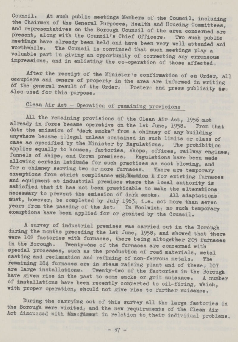 Council. At such public meetings Members of the Council,, including the Chairmen of the General Purposes, Health and Housing Committees, and representatives on the Borough Council of the area concerned are present, along with the Council's Chief Officers. Two such public meetings have already been held and have been very well attended and worthwhile. The Council is convinced that such meetings play a valuable part in giving an opportunity of correcting any erroneous impressions, and in enlisting the co-operation of those affected® After the receipt of the Minister's confirmation of an Order, all occupiers and owners of property in the area are informed in writing of the general result of the Order., Posterr and press publicity are also used for this purpose. Clean Air Act - Operation of remaining provisions All the remaining provisions of the Clean Air Act, 1956 not already in force became operative on the 1st June, 1958. From that date the emission of dark smoke from a chimney of any building anywhere became illegal unless contained in such limits or class of case as specified by the Minister by Regulations. The prohibition applies equally to houses, factories, shops, offices, railway engines, funnels of ships, and Crown premises. Regulations have been made allowing certain latitude for such practices as soot blowing, and for a chimney serving two or more furnaces. There are temporary exemptions from strict compliance with section I for existing furnaces and equipment at industrial premises where the local authority is satisfied that it has not been practicable to make the alterations necessary to prevent the emission of dark smoke. All adaptations must, however, be completed by July 1963, i.e. not more than seven years from the passing of the Act. In Woolwich, no such temporary exemptions have been applied for or granted by the Couacil. A survey of industrial premises was carried out in the Borough during the months preceding the 1st June, 1958, and showed that there were 102 factories with furnaces, there being altogether 205 furnaces in the Borough. Twenty-One of the furnaces are concerned with special processes, such as the production of road materials, metal casting and reclamation and refining of non-ferrous metals. The remaining 184 furnaces are in steam raising plant and of these, 107 are large installations. Twenty-two of the factories in the Borough have given rise in the past to some smoke or grit nuisance. A number of installations have been recently converted to oil-firing, which, with proper operation, should not give rise to further nuisance. During the carrying out of this surrey all the large factories in the Borough were visited, and the new requirements of the Clean Air Act discussed with the report in relation to. their individual problems. - 37 -