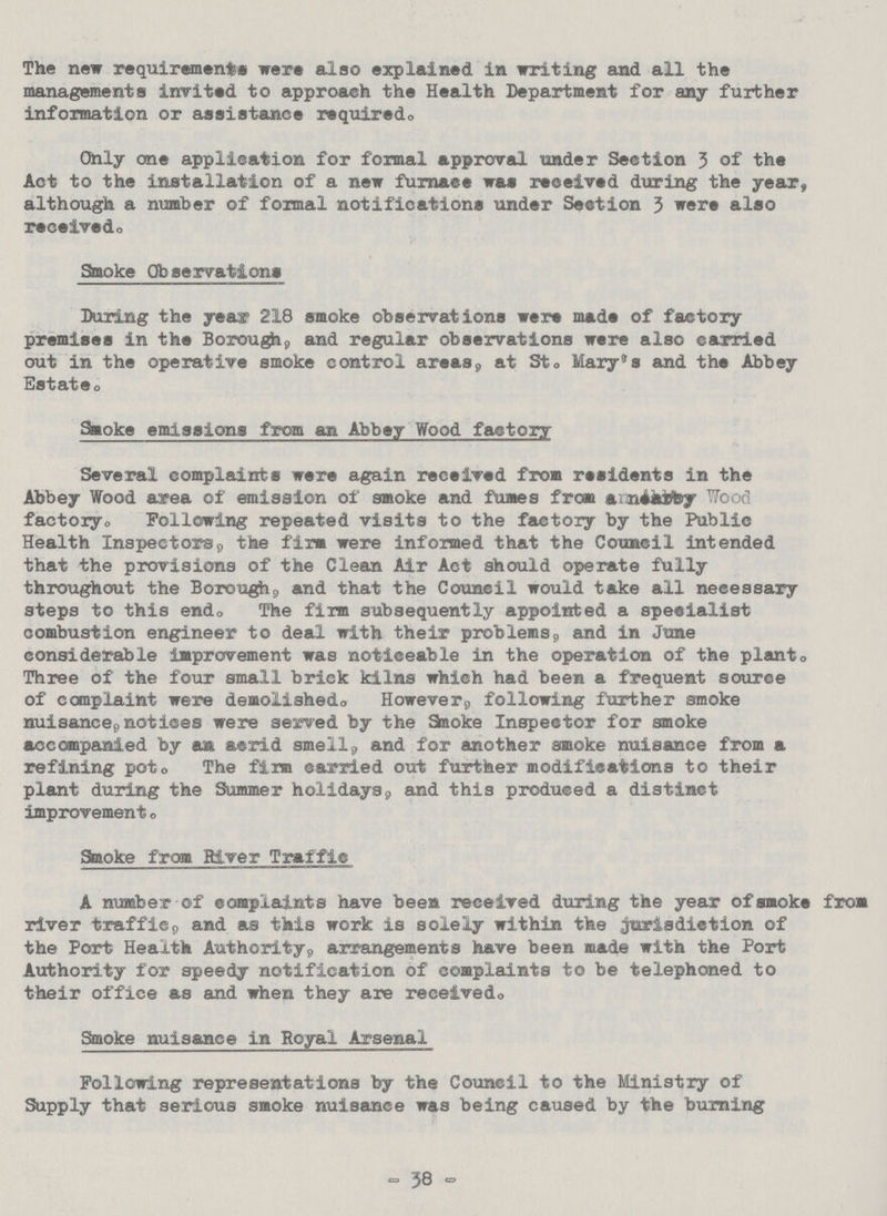 The new requirements were also explained in writing and all the managements invited to approach the Health Department for any further information or assistance required. Only one application for formal approval under Section 3 of the Act to the installation of a new furnace was received during the year, although a number of formal notifications under Section 3 were also received. Smoke Observations During the year 218 smoke observations were made of factory premises in the Borough, and regular observations were also carried out in the operative smoke control areas, at St. Mary's and the Abbey Estate. Smoke emissions from an Abbey Wood factory Several complaints were again received from residents in the Abbey Wood area of emission of smoke and fumes from anneabby Wood factory. Following repeated visits to the factory by the Public Health Inspectors, the firm were informed that the Council intended that the provisions of the Clean Air Act should operate fully throughout the Borough, and that the Council would take all necessary steps to this end. The firm subsequently appointed a speeialist combustion engineer to deal with their problems, and in June considerable improvement was noticeable in the operation of the plant. Three of the four small brick kilns which had been a frequent source of complaint were demolished. However, following further smoke nuisance, notices were served by the Smoke Inspector for smoke accompanied by acrid smell, and for another smoke nuisance from a refining pot. The firm carried out further modifications to their plant during the Summer holidays, and this produced a distinct improvement. Smoke from River Traffic A number of complaints have been received during the year of smoke from river traffic, and as this work is solely within the jurisdiction of the Port Health Authority, arrangements have been made with the Port Authority for speedy notification of complaints to be telephoned to their office as and when they are received. Smoke nuisance in Royal Arsenal Following representations by the Council to the Ministry of Supply that serious smoke nuisance was being caused by the burning -38-