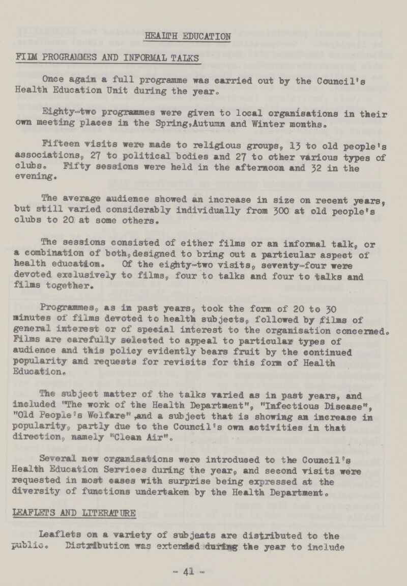 HEALTH EDUCATION FILM PROGRAMMES AND INFORMAL TALKS Once again a full programme was carried out by the Council's Health Education Unit during the year. Eighty-two programmes were given to local organisations in their own meeting plaecs in the Spring,Autumn and Winter months. Fifteen visits were made to religious groups, 13 to old people's associations, 27 to political bodies and 27 to other various types of clubs. Fifty sessions were held in the afternoon and 32 in the evening. The average audience showed an increase in size on recent years, but still varied considerably individually from 300 at old people's clubs to 20 at some others. The sessions consisted of either films or an informal talk, or a combination of both,designed to bring out a particular aspect of health education. Of the eighty-two visits, seventy-four were devoted exclusively to films, four to talks and four to talks and films together. Programmes, as in past years, took the form of 20 to 30 minutes of films devoted to health subjects, followed by films of general interest or of special interest to the organisation concerned. Films are carefully selected to appeal to particular types of audience and this policy evidently bears fruit by the continued popularity and requests for revisits for this form of Health Education. The subject matter of the talks varied as in past years, and included The work of the Health Department, Infectious Disease, Old Peopled Welfare, and a subject that is showing an increase in popularity, partly due to the Council's own activities in that direction, namely Clean Air. Several new organisations were introduced to the Council's Health Education Services during the year, and second visits were requested in most cases with surprise being expressed at the diversity of functions undertaken by the Health Department. LEAFLETS AND LITERATURE Leaflets on a variety of subjects are distributed to the public. Distribution was extended during the year to include - 41 -