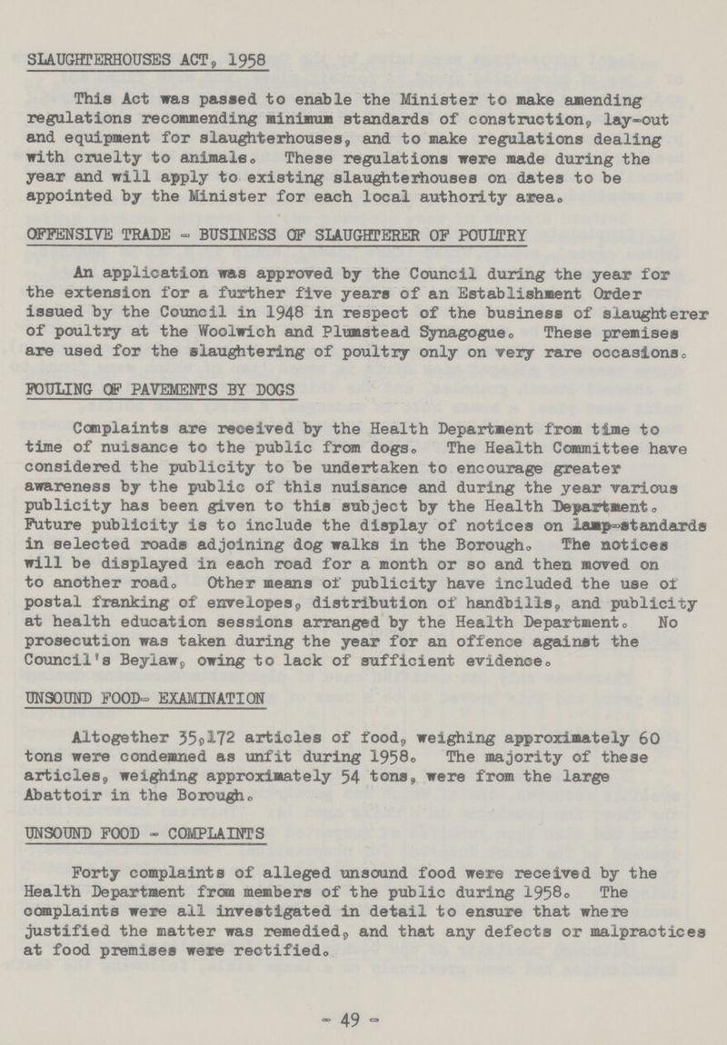 SLAUGHTERHOUSES ACT, 1958 This Act was passed to enable the Minister to make amending regulations recommending minimum standards of construction, lay-out and equipment for slaughterhouses, and to make regulations dealing with cruelty to animals. These regulations were made during the year and will apply to existing slaughterhouses on dates to be appointed by the Minister for each local authority area. OFFENSIVE TRADE - BUSINESS OF SLAUGHTERER OF POULTRY An application was approved by the Council during the year for the extension for a further five years of an Establishment Order issued by the Council in 1948 in respect of the business of slaughterer of poultry at the Woolwich and Plumstead Synagogue. These premises are used for the slaughtering of poultry only on very rare occasions. FOULING OF PAVEMENTS BY DOGS Complaints are received by the Health Department from time to time of nuisance to the public from dogs. The Health Committee have considered the publicity to be undertaken to encourage greater awareness by the public of this nuisance and during the year various publicity has been given to this subject by the Health Department. Future publicity is to include the display of notices on lamp-standards in selected roads adjoining dog walks in the Borough. The notices will be displayed in each road for a month or so and then moved on to another road. Other means of publicity have included the use of postal franking of envelopes, distribution of handbills, and publicity at health education sessions arranged by the Health Departments No prosecution was taken during the year for an offence against the Council's Beylaw, owing to lack of sufficient evidence. UNSOUND FOOD- EXAMINATION Altogether 35,172 articles of food, weighing approximately 60 tons were condemned as unfit during 1958. The majority of these articles, weighing approximately 54 tons, were from the large Abattoir in the Borough. UNSOUND FOOD - COMPLAINTS Forty complaints of alleged unsound food were received by the Health Department from members of the public during 1958. The complaints were ail investigated in detail to ensure that where justified the matter was remedied, and that any defects or malpractices at food premises were rectified. - 49 -