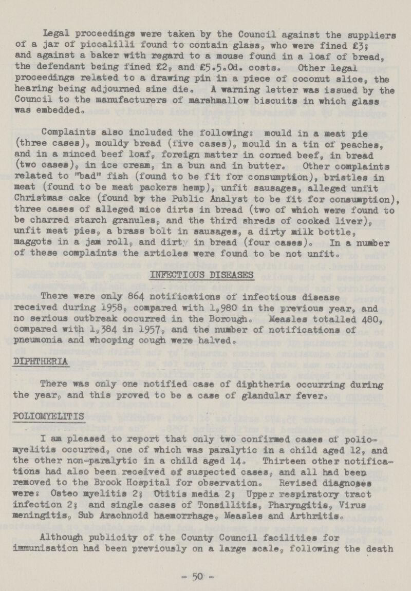 Legal proceedings were taken by the Council against the suppliers of a jar of piccalilli found to contain glass, who were fined £3; and against a baker with regard to a mouse found in a loaf of bread, the defendant being fined £2, and £5.5.0d. costs. Other legal proceedings related to a drawing pin in a piece of coconut slice, the hearing being adjourned sine die. A warning letter was issued by the Council to the manufacturers of marshmallow biscuits in which glass was embedded. Complaints also included the following: mould in a meat pie (three cases,), mouldy bread (five cases), mould in a tin of peaches, and in a minced beef loaf, foreign matter in corned beef, in bread (two cases), in ice cream, in a bun and in butter. Other complaints related to bad fish (found to be fit for consumption), bristles in meat (found to be meat packers hemp), unfit sausages, alleged unfit Christmas cake (found by the Public Analyst to be fit for consumption), three cases of alleged mice dirts in bread (two of which were found to be charred starch granules, and the third shreds of cooked liver), unfit meat pies, a brass bolt in sausages, a dirty milk bottle, maggots in a jam roll, and dirty in bread (four cases). In a number of these complaints the articles were found to be not unfit. INFECTIOUS DISEASES There were only 864 notifications of infectious disease received during 1958, compared with 1,980 in the previous year, and no serious outbreak occurred in the Borough. Measles totalled 480, compared with 1,384 in 1957, and the number of notifications of pneumonia and whooping cough were halved. DIPHTHERIA There was only one notified case of diphtheria occurring during the year, and this proved to be a case of glandular fever. POLIOMYELITIS I am pleased to report that only two confirmed cases of polio myelitis occurred, one of which was paralytic in a child aged 12, and the other non-paralytic in a child aged 14. Thirteen other notifica tions had also been received ef suspected cases, and all had been removed to the Brook Hospital for observation. Revised diagnoses weres Osteo myelitis 25 Otitis media 2} Upper respiratory tract infection 2$ and single cases of Tonsillitis, Pharyngitis, Virus meningitis, Sub Arachnoid haemorrhage, Measles and Arthritis. Although publicity of the County Council facilities for immunisation had been previously on a large scale, following the death - 50 -