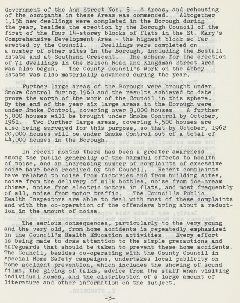 Government of the Ann Street Nos, 5-8 Areas, and rehousing of the occupants in these Areas was commenced., Altogether 1,156 new dwellings were completed in the Borough during the year, besides the erection by the Borough Council of the first of the four 14-storey blocks of flats in the St„ Mary's Comprehensive Development Area - the highest block so far erected by the Council, Dwellings were completed on a number of other sites in the Borough, including the Bostall Estate and at Southend Crescent, The scheme for the erection of 71 dwellings in the Belson Road and Kingsman Street Area was also begun. The County Council's work on the Abbey Estate was also materially advanced during the year. Further large areas of the Borough were brought under Smoke Control during 1960 and the results achieved to date prove the worth of the work of the Council in this sphere‚ By the end of the year six large areas in the Borough were under Smoke Control, covering over 9*000 houses, A further 5*000 houses will be brought under Smoke Control by October, l§6l. Two further large areas, covering 4,500 houses are also being surveyed for this purpose, so that by October, 1962 20,000 houses will be under Smoke Control out of a total of 44,000 houses in the Borough, In recent months there has been a greater awareness among the public generally of the harmful effects to health of noise, and an Increasing number of complaints of excessive noise have been received by the Council, Recent complaints have related to noise from factories and from building sites, noise from the delivery of milk bottles, noise from ice-cream chimes, noise from electric motors in flats, and most frequently of all, noise from motor traffic. The Council's Public Health Inspectors are able to deal with most of these complaints and with the co-operation of the offenders bring about a reduct ion in the amount of noise. The serious consequences, particularly to the very young and the very old, from home accidents is repeatedly emphasised in the Council's Health Education activities. Every effort is being made to draw attention to the simple precautions and safeguards that should be taken to prevent these home accidents. The Council, besides co-operating with the County Council in special Home Safety campaigns, undertakes local publicity on home accident prevention, which includes the showing of sound films, the giving of talks, advice from the staff when visiting individual homes, and the distribution of a large amount of literature and other information on the subject. 3