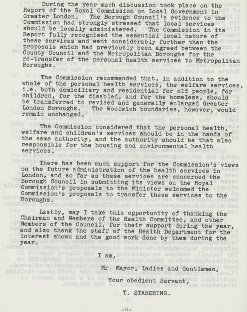 During the year much discussion took place on the Report of the Royal Commission on Local Government in Greater London. The Borough Council's evidence to the Commission had strongly stressed that local services should be locally administered. The Commission in its Report fully recognised the essential local nature of these services and went considerably further than the proposals which had previously been agreed between the County Council and the Metropolitan Boroughs for the re-transfer of the personal health services to Metropolitan Boroughs. The Commission recommended that, in addition to the whole of the personal health services, the welfare services, i.e. both domiciliary and residential for old people, for children, for the disabled, and for the homeless, should be transferred to revised and generally enlarged Greater London Boroughs. The Woolwich boundaries, however, would remain unchanged. The Commission considered that the personal health, welfare and children's services should be in the hands of the same authority, and the authority should be that also responsible for the housing and environmental health services. There has been much support for the Commission's views on the future administration of the health services in London, and so far as these services are concerned the Borough Council in submitting its views on the Royal Commission's proposals to the Minister welcomed the Commission's proposals to transfer these services to the Boroughs. Lastly, may I take this opportunity of thanking the Chairman and Members of the Health Committee, and other Members of the Council, for their support during the year, and also thank the staff of the Health Department for the interest shown and the good work done by them during the year. I am, Mr. Mayor, Ladies and Gentlemen, Your obedient Servant, T. STANDRING. 4