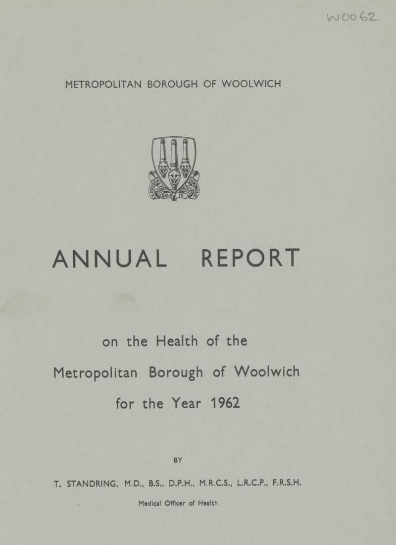 WOO62 METROPOLITAN BOROUGH OF WOOLWICH ANNUAL REPORT on the Health of the Metropolitan Borough of Woolwich for the Year 1962 BY T. STANDRING, M.D., B.S., D.P.H., M.R.C.S., L.R.C.P., F.R.S.H. Medical Officer of Health