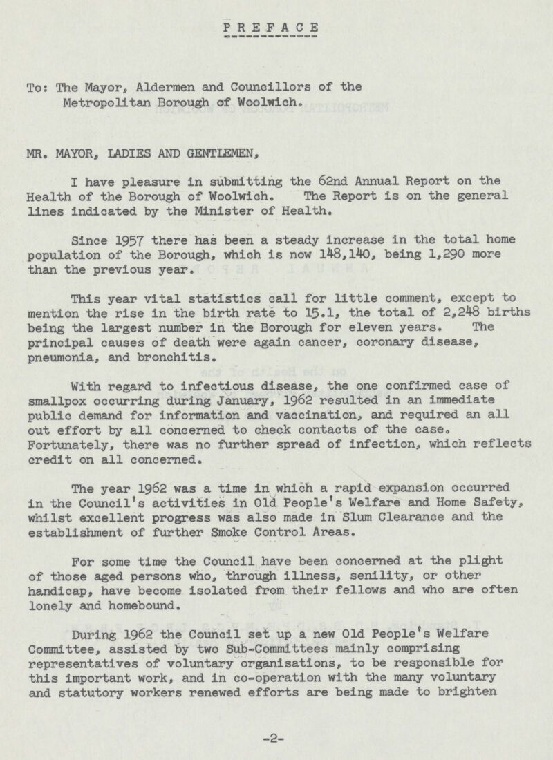 PREFACE To: The Mayor, Aldermen and Councillors of the Metropolitan Borough of Woolwich. MR. MAYOR, LADIES AND GENTLEMEN, I have pleasure in submitting the 62nd Annual Report on the Health of the Borough of Woolwich. The Report is on the general lines indicated by the Minister of Health. Since 1957 there has been a steady increase in the total home population of the Borough, which is now 148,140, being 1,290 more than the previous year. This year vital statistics call for little comment, except to mention the rise in the birth rate to 15.1, the total of 2,248 births being the largest number in the Borough for eleven years. The principal causes of death were again cancer, coronary disease, pneumonia, and bronchitis. With regard to infectious disease, the one confirmed case of smallpox occurring during January, 1962 resulted in an immediate public demand for information and vaccination, and required an all out effort by all concerned to check contacts of the case. Fortunately, there was no further spread of infection, which reflects credit on all concerned. The year 1962 was a time in which a rapid expansion occurred in the Council's activities in Old People's Welfare and Home Safety, whilst excellent progress was also made in Slum Clearance and the establishment of further Smoke Control Areas. For some time the Council have been concerned at the plight of those aged persons who, through illness, senility, or other handicap, have become isolated from their fellows and who are often lonely and homebound. During 1962 the Council set up a new Old People's Welfare Committee, assisted by two Sub-Committees mainly comprising representatives of voluntary organisations, to be responsible for this important work, and in co-operation with the many voluntary and statutory workers renewed efforts are being made to brighten -2-