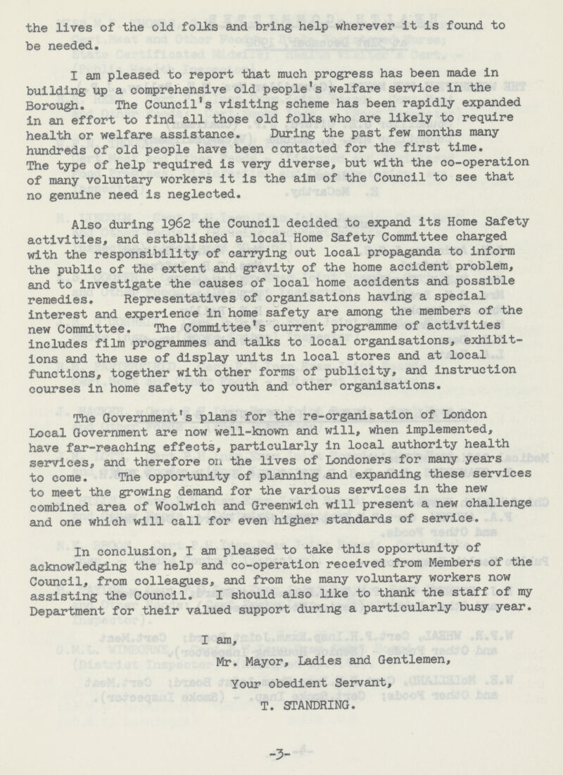 the lives of the old folks and bring help wherever it is found to be needed. I am pleased to report that much progress has been made in building up a comprehensive old people's welfare service in the Borough. The Council's visiting scheme has been rapidly expanded in an effort to find all those old folks who are likely to require health or welfare assistance. During the past few months many hundreds of old people have been contacted for the first time. The type of help required is very diverse, but with the co-operation of many voluntary workers it is the aim of the Council to see that no genuine need is neglected. Also during 1962 the Council decided to expand its Home Safety activities, and established a local Home Safety Committee charged with the responsibility of carrying out local propaganda to inform the public of the extent and gravity of the home accident problem, and to investigate the causes of local home accidents and possible remedies. Representatives of organisations having a special interest and experience in home safety are among the members of the new Committee. The Committee's current programme of activities includes film programmes and talks to local organisations, exhibit ions and the use of display units in local stores and at local functions, together with other forms of publicity, and instruction courses in home safety to youth and other organisations. The Government's plans for the re-organisation of London Local Government are now well-known and will, when implemented, have far-reaching effects, particularly in local authority health services, and therefore on the lives of Londoners for many years to come. The opportunity of planning and expanding these services to meet the growing demand for the various services in the new combined area of Woolwich and Greenwich will present a new challenge and one which will call for even higher standards of service. In conclusion, I am pleased to take this opportunity of acknowledging the help and co-operation received from Members of the Council, from colleagues, and from the many voluntary workers now assisting the Council. I should also like to thank the staff of my Department for their valued support during a particularly busy year. I am, Mr. Mayor, Ladies and Gentlemen, Your obedient Servant, T. STANDRING. -3-