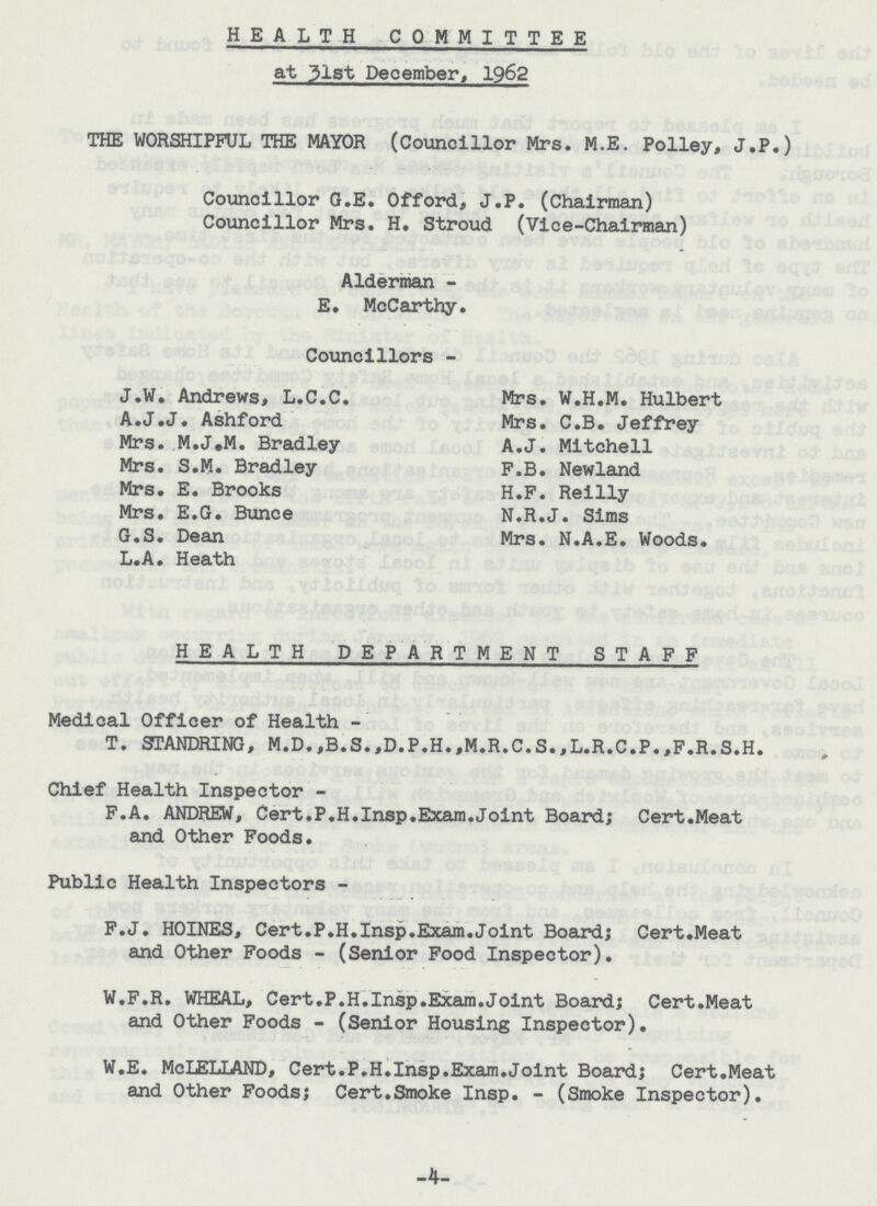 HEALTH COMMITTEE at 31st December, 1962 THE WORSHIPFUL THE MAYOR (Councillor Mrs. M.E. Polley, J.P.) Councillor G.E. Offord, J.P. (Chairman) Councillor Mrs. H. Stroud (Vice-Chairman) Alderman E. McCarthy. Councillors - J.W. Andrews, L.C.C. A.J.J. Ashford Mrs. M.J.M. Bradley Mrs. S.M. Bradley Mrs. E. Brooks Mrs. E.G. Bunce G.S. Dean L.A. Heath Mrs. W.H.M. Hulbert Mrs. C.B. Jeffrey A.J. Mitchell F.B. Newland H.F. Reilly N.R.J. Sims Mrs. N.A.E. Woods. HEALTH DEPARTMENT STAFF Medical Officer of Health- T. STANDRING, M.D.,B.S.,D.P.H.,M.R.C.S.,L.R.C.P.,F.R.S.H. Chief Health Inspector - F.A. ANDREW, Cert.P.H.Insp.Exam.Joint Board; Cert.Meat and Other Foods. Public Health Inspectors - F.J. HOINES, Cert.P.H.Insp.Exam.Joint Board; Cert.Meat and Other Foods - (Senior Food Inspector). W.F.R. WHEAL, Cert.P.H.Insp.Exam.Joint Board; Cert.Meat and Other Foods - (Senior Housing Inspector). W.E. McIELLAND, Cert.P.H.Insp.Exam.Joint Board; Cert.Meat and Other Foods; Cert.Smoke Insp. - (Smoke Inspector). -4-