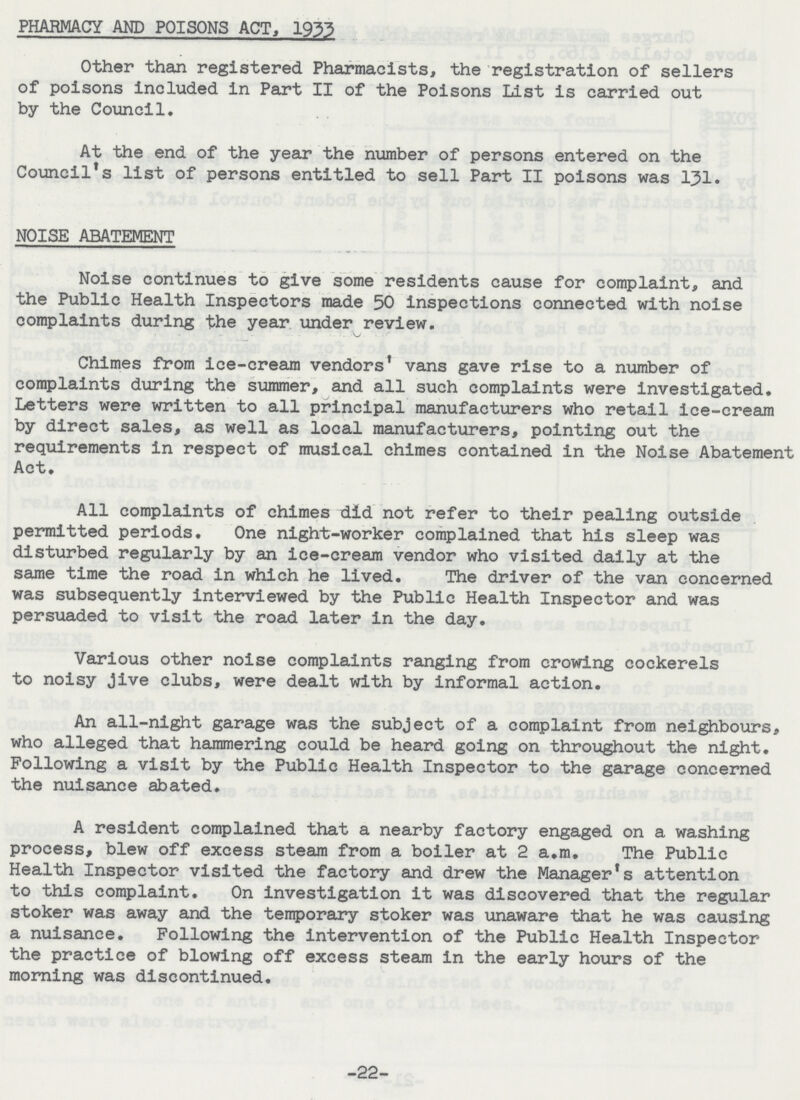 PHARMACY AND POISONS ACT, 1933 Other than registered Pharmacists, the registration of sellers of poisons included in Part II of the Poisons List is carried out by the Council. At the end of the year the number of persons entered on the Council's list of persons entitled to sell Part II poisons was 131. NOISE ABATEMENT Noise continues to give some residents cause for complaint, and the Public Health Inspectors made 50 inspections connected with noise complaints during the year under review. Chimes from ice-cream vendors' vans gave rise to a number of complaints during the summer, and all such complaints were investigated. Letters were written to all principal manufacturers who retail ice-cream by direct sales, as well as local manufacturers, pointing out the requirements in respect of musical chimes contained in the Noise Abatement Act. All complaints of chimes did not refer to their pealing outside permitted periods. One night-worker complained that his sleep was disturbed regularly by an ice-cream vendor who visited daily at the same time the road in which he lived. The driver of the van concerned was subsequently interviewed by the Public Health Inspector and was persuaded to visit the road later in the day. Various other noise complaints ranging from crowing cockerels to noisy jive clubs, were dealt with by informal action. An all-night garage was the subject of a complaint from neighbours, who alleged that hammering could be heard going on throughout the night. Following a visit by the Public Health Inspector to the garage concerned the nuisance abated. A resident complained that a nearby factory engaged on a washing process, blew off excess steam from a boiler at 2 a.m. The Public Health Inspector visited the factory and drew the Manager's attention to this complaint. On investigation it was discovered that the regular stoker was away and the temporary stoker was unaware that he was causing a nuisance. Following the intervention of the Public Health Inspector the practice of blowing off excess steam in the early hours of the morning was discontinued. -22-