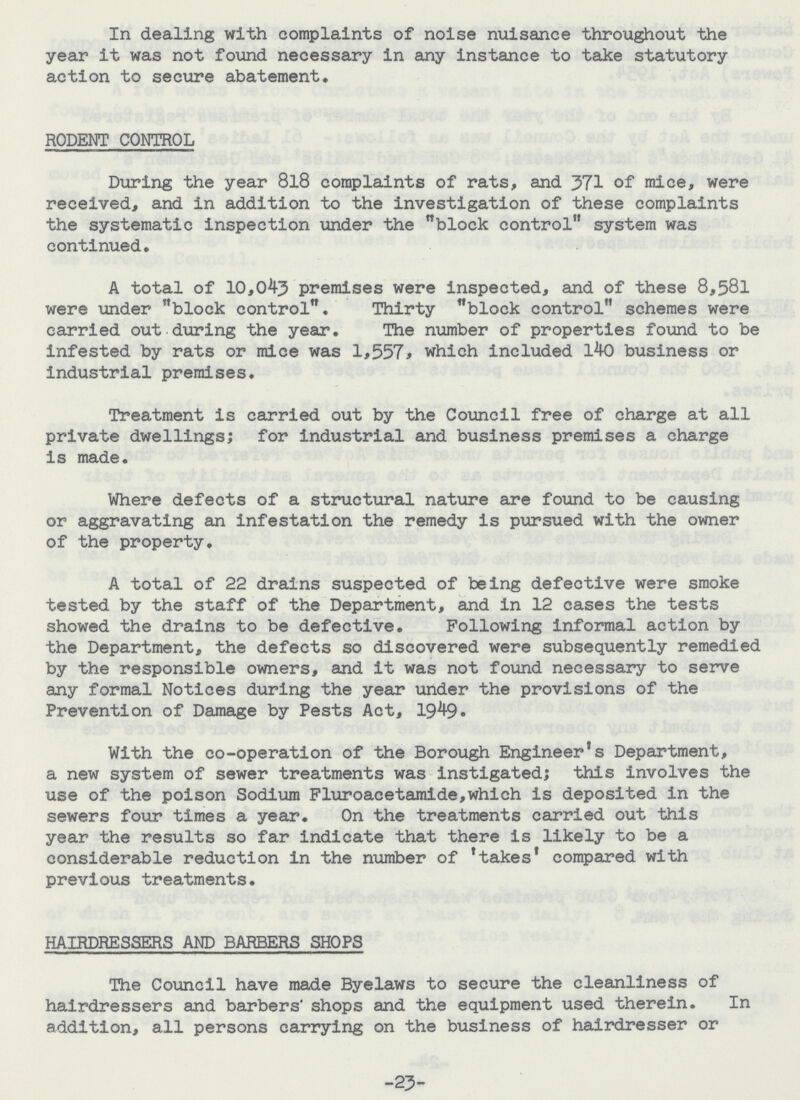 In dealing with complaints of noise nuisance throughout the year it was not found necessary in any instance to take statutory action to secure abatement. RODENT CONTROL During the year 8l8 complaints of rats, and 371 of mice, were received, and in addition to the investigation of these complaints the systematic inspection under the block control system was continued. A total of 10,043 premises were inspected, and of these 8,581 were under block control. Thirty block control schemes were carried out during the year. The number of properties found to be infested by rats or mice was 1,557, which included 140 business or industrial premises. Treatment is carried out by the Council free of charge at all private dwellings; for industrial and business premises a charge is made. Where defects of a structural nature are found to be causing or aggravating an infestation the remedy is pursued with the owner of the property. A total of 22 drains suspected of being defective were smoke tested by the staff of the Department, and in 12 cases the tests showed the drains to be defective. Following informal action by the Department, the defects so discovered were subsequently remedied by the responsible owners, and it was not found necessary to serve any formal Notices during the year under the provisions of the Prevention of Damage by Pests Act, 1949. With the co-operation of the Borough Engineer's Department, a new system of sewer treatments was instigated; this involves the use of the poison Sodium Fluroacetamide,which is deposited in the sewers four times a year. On the treatments carried out this year the results so far indicate that there is likely to be a considerable reduction in the number of 'takes' compared with previous treatments. HAIRDRESSERS AND BARBERS SHOPS The Council have made Byelaws to secure the cleanliness of hairdressers and barbers' shops and the equipment used therein. In addition, all persons carrying on the business of hairdresser or -23-