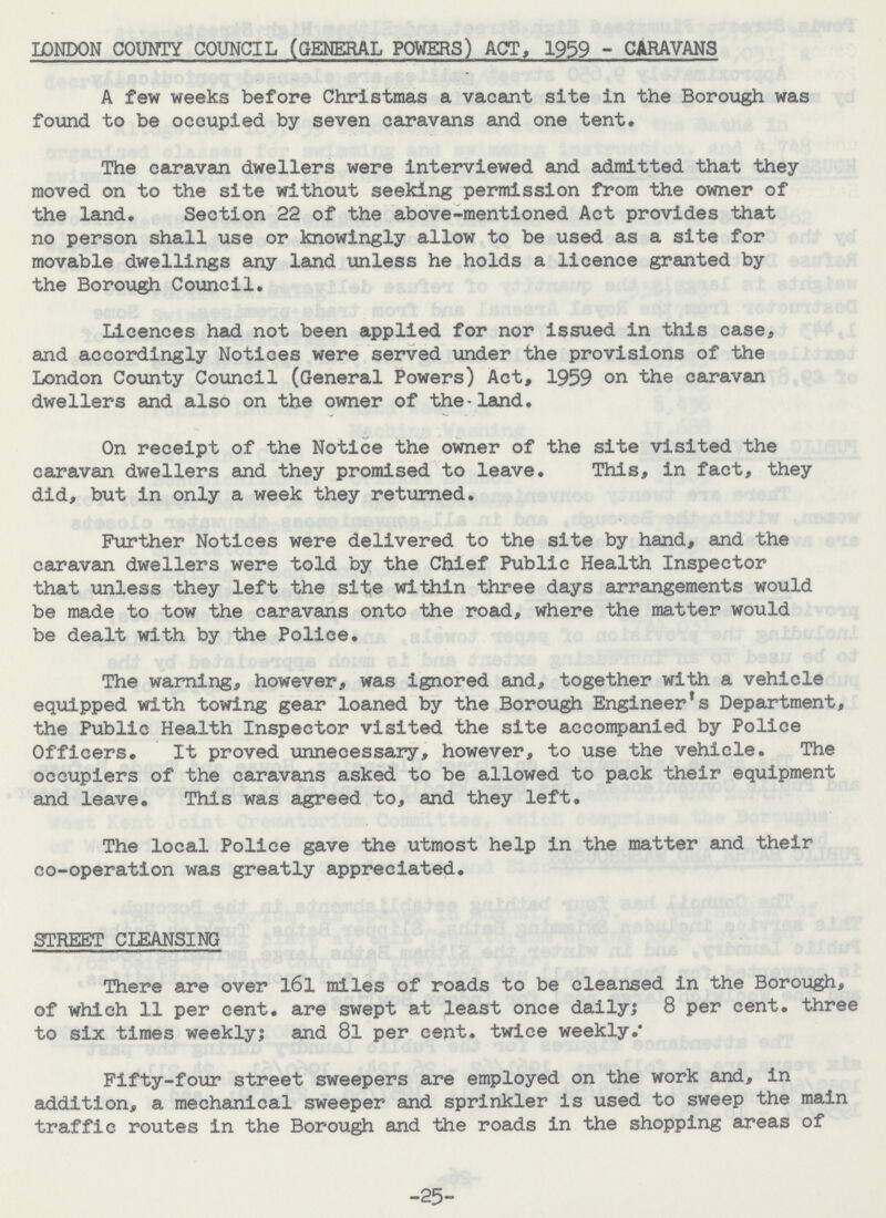 LONDON COUNTY COUNCIL (GENERAL POWERS) ACT, 1959 - CARAVANS A few weeks before Christmas a vacant site in the Borough was found to be occupied by seven caravans and one tent. The caravan dwellers were interviewed and admitted that they moved on to the site without seeking permission from the owner of the land. Section 22 of the above-mentioned Act provides that no person shall use or knowingly allow to be used as a site for movable dwellings any land unless he holds a licence granted by the Borough Council. Licences had not been applied for nor issued in this case, and accordingly Notices were served under the provisions of the London County Council (General Powers) Act, 1959 on the caravan dwellers and also on the owner of the — land. On receipt of the Notice the owner of the site visited the caravan dwellers and they promised to leave. This, in fact, they did, but in only a week they returned. Further Notices were delivered to the site by hand, and the caravan dwellers were told by the Chief Public Health Inspector that unless they left the site within three days arrangements would be made to tow the caravans onto the road, where the matter would be dealt with by the Police. The warning, however, was ignored and, together with a vehicle equipped with towing gear loaned by the Borough Engineer's Department, the Public Health Inspector visited the site accompanied by Police Officers. It proved unnecessary, however, to use the vehicle. The occupiers of the caravans asked to be allowed to pack their equipment and leave. This was agreed to, and they left. The local Police gave the utmost help in the matter and their co-operation was greatly appreciated. STREET CLEANSING There are over l6l miles of roads to be cleansed in the Borough, of which 11 per cent. are swept at least once daily; 8 per cent. three to six times weekly; and 8l per cent. twice weekly. Fifty-four street sweepers are employed on the work and, in addition, a mechanical sweeper and sprinkler is used to sweep the main traffic routes in the Borough and the roads in the shopping areas of -25-