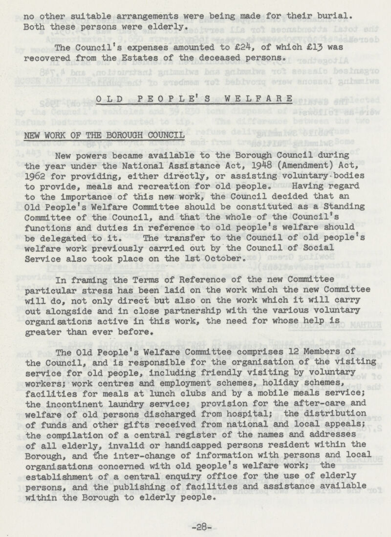 no other suitable arrangements were being made for their burial. Both these persons were elderly. The Council's expenses amounted to £24, of which £13 was recovered from the Estates of the deceased persons. OLD PEOPLE'S WELFARE NEW WORK OF THE BOROUGH COUNCIL New powers became available to the Borough Council during the year under the National Assistance Act, 1948 (Amendment) Act, 1962 for providing, either directly, or assisting voluntary-bodies to provide, meals and recreation for old people. Having regard to the importance of this new work, the Council decided that an Old People's Welfare Committee should be constituted as a Standing Committee of the Council, and that the whole of the Council's functions and duties in reference to old people's welfare should be delegated to it. The transfer to the Council of old people's welfare work previously carried out by the Council of Social Service also took place on the 1st October. In framing the Terms of Reference of the new Committee particular stress has been laid on the work which the new Committee will do, not only direct but also on the work which it will carry out alongside and in close partnership with the various voluntary organisations active in this work, the need for whose help is greater than ever before. The Old People's Welfare Committee comprises 12 Members of the Council, and is responsible for the organisation of the visiting service for old people, including friendly visiting by voluntary workers; work centres and employment schemes, holiday schemes, facilities for meals at lunch clubs and by a mobile meals service; the incontinent laundry service; provision for the after-care and welfare of old persons discharged from hospital; the distribution of funds and other gifts received from national and local appeals; the compilation of a central register of the names and addresses of all elderly, invalid or handicapped persons resident within the Borough, and the inter-change of information with persons and local organisations concerned with old people's welfare work; the establishment of a central enquiry office for the use of elderly persons, and the publishing of facilities and assistance available within the Borough to elderly people. -28-