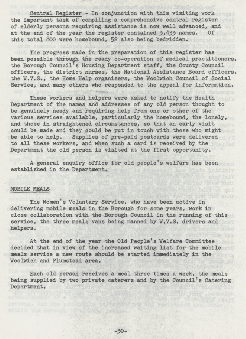Central Register - In conjunction with this visiting work the important task of compiling a comprehensive central register of elderly persons requiring assistance is now well advanced, and at the end of the year the register contained 3,433 names. Of this total 800 were homebound, 52 also being bedridden. The progress made in the preparation of this register has been possible through the ready co-operation of medical practitioners, the Borough Council's Housing Department staff, the County Council officers, the district nurses, the National Assistance Board officers, the W.V.S., the Home Help organisers, the Woolwich Council of Social Service, and many others who responded to the appeal for information. These workers and helpers were asked to notify the Health Department of the names and addresses of any old person thought to be genuinely needy and requiring help from one or other of the various services available, particularly the homebound, the lonely, and those in straightened circumstances, so that an early visit could be made and they could be put in touch with those who might be able to help. Supplies of pre-paid postcards were delivered to all these workers, and when such a card is received by the Department the old person is visited at the first opportunity. A general enquiry office for old people's welfare has been established in the Department. MOBILE MEALS The Women's Voluntary Service, who have been active in delivering mobile meals in the Borough for some years, work in close collaboration with the Borough Council in the running of this service, the three meals vans being manned by W.V.S. drivers and helpers. At the end of the year the Old People's Welfare Committee decided that in view of the increased waiting list for the mobile meals service a new route should be started immediately In the Woolwich and Plumstead area. Each old person receives a meal three times a week, the meals being supplied by two private caterers and by the Council's Catering Department. -30-