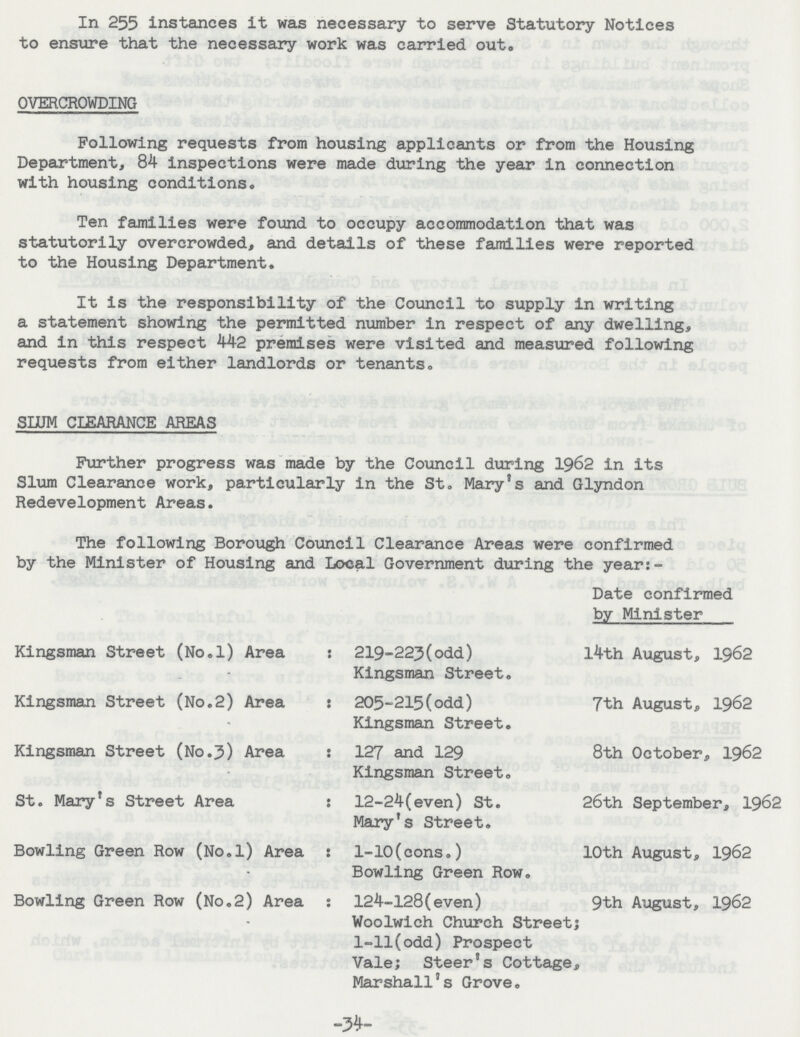 In 255 instances it was necessary to serve Statutory Notices to ensure that the necessary work was carried out. OVERCROWDING Following requests from housing applicants or from the Housing Department, 84 inspections were made during the year in connection with housing conditions. Ten families were found to occupy accommodation that was statutorily overcrowded, and details of these families were reported to the Housing Department. It is the responsibility of the Council to supply in writing a statement showing the permitted number in respect of any dwelling, and in this respect 442 premises were visited and measured following requests from either landlords or tenants. SLUM CLEARANCE AREAS Further progress was made by the Council during 1962 in its Slum Clearance work, particularly in the St. Mary's and Glyndon Redevelopment Areas. The following Borough Council Clearance Areas were confirmed by the Minister of Housing and Local Government during the year:- Date confirmed by Minister Kingsman Street (No.l) Area 219-223(odd) Kingsman Street. l4th August, 1962 Kingsman Street (No.2) Area 205-215(odd) Kingsman Street. 7th August, 1962 Kingsman Street (No.3) Area 127 and 129 Kingsman Street. 8th October, 1962 St. Mary's Street Area 12-24(even) St. Mary's Street. 26th September, 1962 Bowling Green Row (No.l) Area 1-10(cons.) Bowling Green Row. 10th August, 1962 Bowling Green Row (No.2) Area 124-128(even) Woolwich Church Street; 1-11(odd) Prospect Vale; Steer's Cottage, Marshall's Grove. 9th August, 1962 -34-