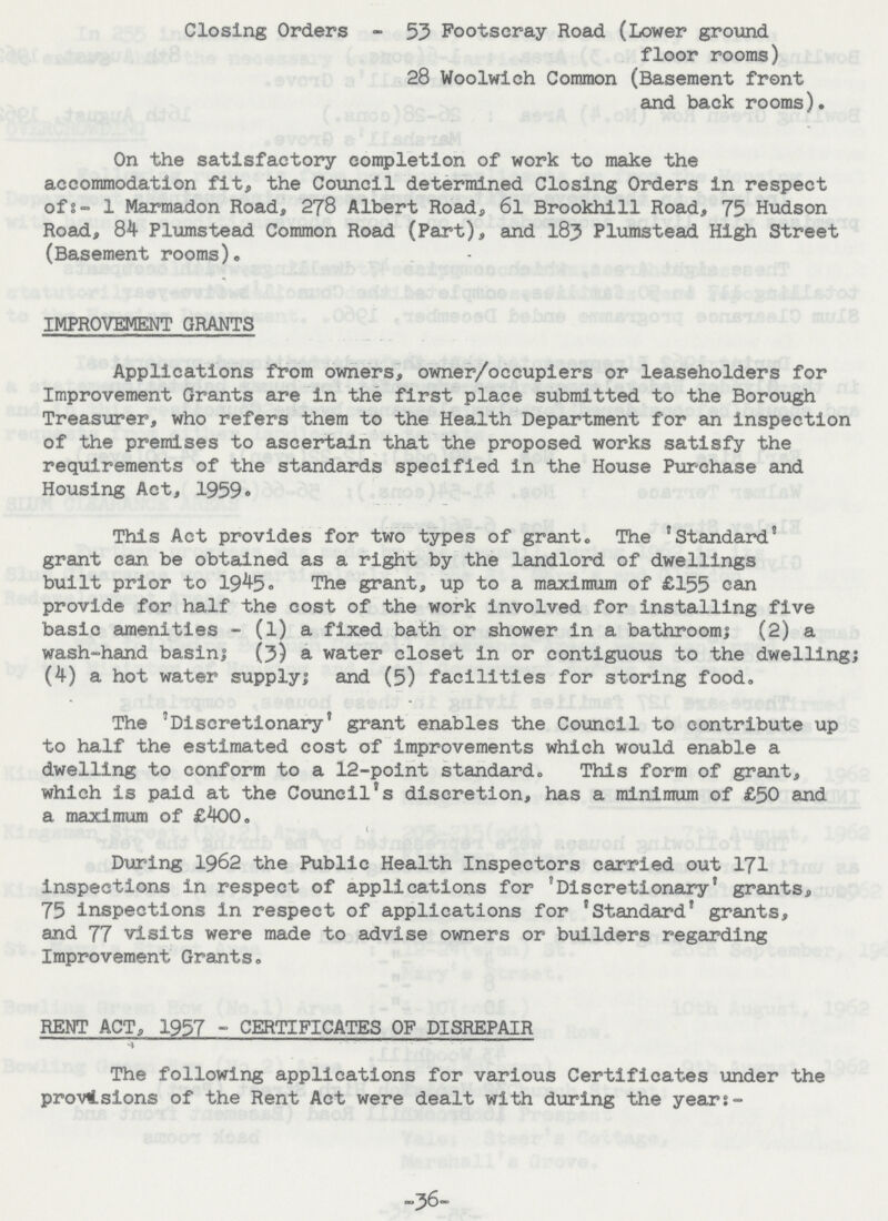 Closing Orders - 53 Footscray Road (Lower ground floor rooms) 28 Woolwich Common (Basement front and back rooms). On the satisfactory completion of work to make the accommodation fit, the Council determined Closing Orders in respect of:- 1 Marmadon Road, 278 Albert Road, 6l Brookhill Road, 75 Hudson Road, 84 Plumstead Common Road (Part), and 183 Plumstead High Street (Basement rooms). IMPROVEMENT GRANTS Applications from owners, owner/occupiers or leaseholders for Improvement Grants are in the first place submitted to the Borough Treasurer, who refers them to the Health Department for an inspection of the premises to ascertain that the proposed works satisfy the requirements of the standards specified in the House Purchase and Housing Act, 1959. This Act provides for two types of grant. The 'Standard' grant can be obtained as a right by the landlord of dwellings built prior to 1945. The grant, up to a maximum of £155 can provide for half the cost of the work involved for installing five basic amenities - (1) a fixed bath or shower in a bathroom; (2) a wash-hand basin; (3) a water closet in or contiguous to the dwelling; (4) a hot water supply; and (5) facilities for storing food. The 'Discretionary' grant enables the Council to contribute up to half the estimated cost of improvements which would enable a dwelling to conform to a 12-point standard. This form of grant, which is paid at the Council's discretion, has a minimum of £50 and a maximum of £400. During 1962 the Public Health Inspectors carried out 171 inspections in respect of applications for 'Discretionary' grants, 75 inspections in respect of applications for 'Standard' grants, and 77 visits were made to advise owners or builders regarding Improvement Grants. RENT ACT, 1957 - CERTIFICATES OF DISREPAIR The following applications for various Certificates under the provisions of the Rent Act were dealt with during the years- -36-