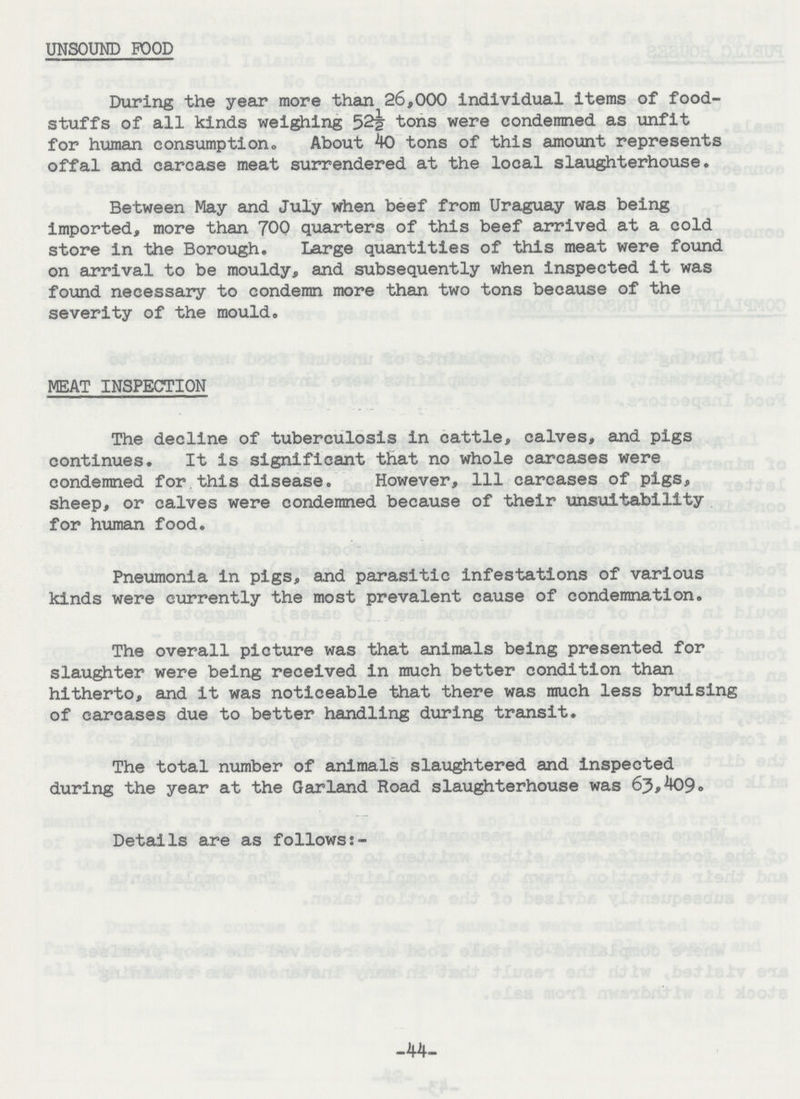 UNSOUND POOD During the year more than 26,000 individual items of food stuffs of all kinds weighing 52½ tons were condemned as unfit for human consumption. About 40 tons of this amount represents offal and carcase meat surrendered at the local slaughterhouse. Between May and July when beef from Uraguay was being imported, more than 700 quarters of this beef arrived at a cold store in the Borough. Large quantities of this meat were found on arrival to be mouldy, and subsequently when inspected it was found necessary to condemn more than two tons because of the severity of the mould. MEAT INSPECTION The decline of tuberculosis in cattle, calves, and pigs continues. It is significant that no whole carcases were condemned for this disease. However, 111 carcases of pigs, sheep, or calves were condemned because of their unsuitability for human food. Pneumonia in pigs, and parasitic infestations of various kinds were currently the most prevalent cause of condemnation. The overall picture was that animals being presented for slaughter were being received in much better condition than hitherto, and it was noticeable that there was much less bruising of carcases due to better handling during transit. The total number of animals slaughtered and inspected during the year at the Garland Road slaughterhouse was 63,409. Details are as follows:- -44-