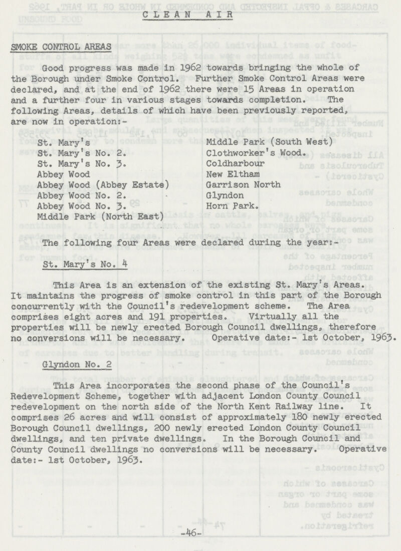 CLEAN AIR SMOKE CONTROL AREAS Good progress was made in 1962 towards bringing the whole of the Borough under Smoke Control. Further Smoke Control Areas were declared, and at the end of 1962 there were 15 Areas in operation and a further four in various stages towards completion. The following Areas, details of which have been previously reported, are now in operation:- St. Mary's Middle Park (South West) St. Mary's No. 2. Clothworker's Wood. St. Mary's No. 3. Coldharbour Abbey Wood New Eltham Abbey Wood (Abbey Estate) Garrison North Abbey Wood No. 2. • Glyndon Abbey Wood No. 3. Horn Park. Middle Park (North East) The following four Areas were declared during the year:- St. Mary's No. 4 This Area is an extension of the existing St. Mary's Areas. It maintains the progress of smoke control in this part of the Borough concurrently with the Council's redevelopment scheme. The Area comprises eight acres and 191 properties. Virtually all the properties will be newly erected Borough Council dwellings, therefore no conversions will be necessary. Operative dates- 1st October, 1963. Glyndon No. 2 This Area incorporates the second phase of the Council's Redevelopment Scheme, together with adjacent London County Council redevelopment on the north side of the North Kent Railway line. It comprises 26 acres and will consist of approximately 180 newly erected Borough Council dwellings, 200 newly erected London County Council dwellings, and ten private dwellings. In the Borough Council and County Council dwellings no conversions will be necessary. Operative date:- 1st October, 1963. -46-