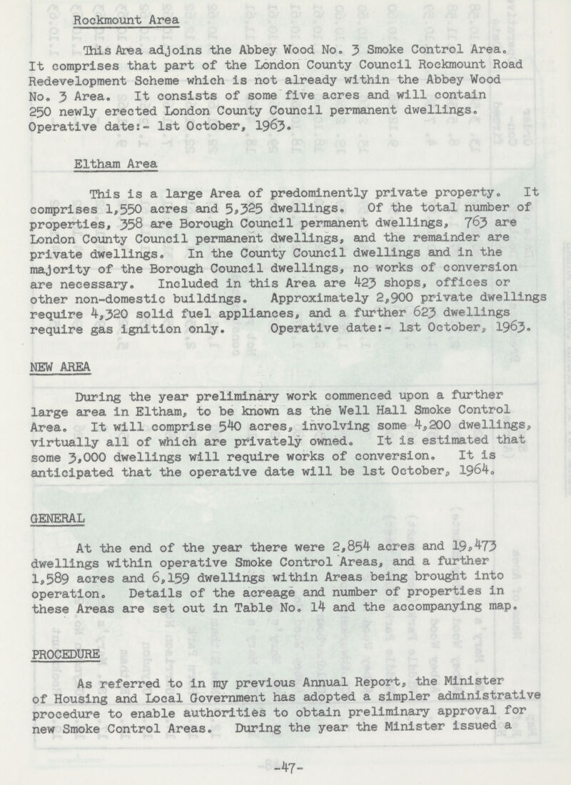 Rockmount Area This Area adjoins the Abbey Wood No. 3 Smoke Control Area. It comprises that part of the London County Council Rockmount Road Redevelopment Scheme which is not already within the Abbey Wood No. 3 Area. It consists of some five acres and will contain 250 newly erected London County Council permanent dwellings. Operative date:- 1st October, 1963. Eltham Area This is a large Area of predominently private property. It comprises 1,550 acres and 5,325 dwellings. Of the total number of properties, 358 are Borough Council permanent dwellings, 763 are London County Council permanent dwellings, and the remainder are private dwellings. In the County Council dwellings and in the majority of the Borough Council dwellings, no works of conversion are necessary. Included in this Area are 423 shops, offices or other non-domestic buildings. Approximately 2,900 private dwellings require 4,320 solid fuel appliances, and a further 623 dwellings require gas ignition only. Operative date:- 1st October, 1964. NEW AREA During the year preliminary work commenced upon a further large area in Eltham, to be known as the Well Hall Smoke Control Area. It will comprise 540 acres, involving some 4,200 dwellings, virtually all of which are privately owned. It is estimated that some 3,000 dwellings will require works of conversion. It is anticipated that the operative date will be 1st October,, 1964. GENERAL At the end of the year there were 2,854 acres and 19,473 dwellings within operative Smoke Control Areas, and a further 1,589 acres and 6,159 dwellings within Areas being brought into operation. Details of the acreage and number of properties in these Areas are set out in Table No. 14 and the accompanying map. PROCEDURE As referred to in my previous Annual Report, the Minister of Housing and Local Government has adopted a simpler administrative procedure to enable authorities to obtain preliminary approval for new Smoke Control Areas. During the year the Minister issued a -47-