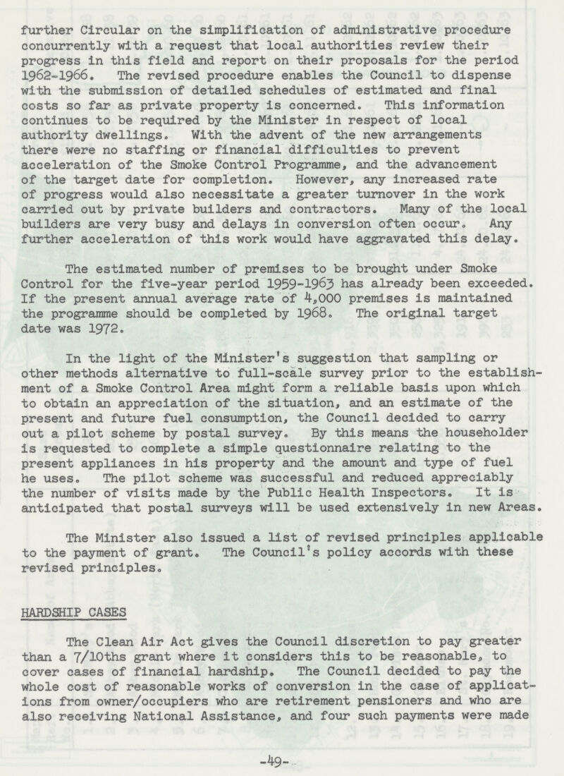 further Circular on the simplification of administrative procedure concurrently with a request that local authorities review their progress in this field and report on their proposals for the period 1962-1966. The revised procedure enables the Council to dispense with the submission of detailed schedules of estimated and final costs so far as private property is concerned. This information continues to be required by the Minister in respect of local authority dwellings. With the advent of the new arrangements there were no staffing or financial difficulties to prevent acceleration of the Smoke Control Programme, and the advancement of the target date for completion. However, any increased rate of progress would also necessitate a greater turnover in the work carried out by private builders and contractors. Many of the local builders are very busy and delays in conversion often occur. Any further acceleration of this work would have aggravated this delay. The estimated number of premises to be brought under Smoke Control for the five-year period 1959-1963 has already been exceeded. If the present annual average rate of 4,000 premises is maintained the programme should be completed by 1968. The original target date was 1972. In the light of the Minister's suggestion that sampling or other methods alternative to full-scale survey prior to the establish ment of a Smoke Control Area might form a reliable basis upon which to obtain an appreciation of the situation, and an estimate of the present and future fuel consumption, the Council decided to carry out a pilot scheme by postal survey. By this means the householder is requested to complete a simple questionnaire relating to the present appliances in his property and the amount and type of fuel he uses. The pilot scheme was successful and reduced appreciably the number of visits made by the Public Health Inspectors. It is anticipated that postal surveys will be used extensively in new Areas. The Minister also issued a list of revised principles applicable to the payment of grant. The Council's policy accords with these revised principles. HARDSHIP CASES The Clean Air Act gives the Council discretion to pay greater than a 7/10ths grant where it considers this to be reasonable, to cover cases of financial hardship. The Council decided to pay the whole cost of reasonable works of conversion in the case of applicat ions from owner/occupiers who are retirement pensioners and who are also receiving National Assistance, and four such payments were made -49-