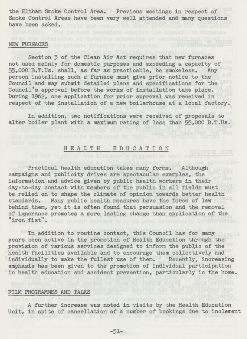 the Eltham Smoke Control Area. Previous meetings in respect of Smoke Control Areas have been very well attended and many questions have been asked. NEW FURNACES Section 3 of the Clean Air Act requires that new furnaces not used mainly for domestic purposes and exceeding a capacity of 55,000 B.T.Us. shall, as far as practicable, be smokeless. Any person installing such a furnace must give prior notice to the Council and may submit detailed plans and specifications for the Council's approval before the works of installation take place. During 1962, one application for prior approval was received in respect of the installation of a new boilerhouse at a local factory. In addition, two notifications were received of proposals to alter boiler plant with a maximum rating of less than 55,000 B.T.Us. HEALTH EDUCATION Practical health education takes many forms. Although campaigns and publicity drives are spectacular examples, the information and advice given by public health workers in their day-to-day contact with members of the public in all fields must be relied on to shape the climate of opinion towards better health standards. Many public health measures have the force of law behind them, yet it is often found that persuasion and the removal of ignorance promotes a more lasting change than application of the iron fist. In addition to routine contact, this Council has for many years been active in the promotion of Health Education through the provision of various services designed to inform the public of the health facilities available and to encourage them collectively and individually to make the fullest use of them. Recently, increasing emphasis has been given to the promotion of individual participation in health education and accident prevention, particularly in the home. FILM PROGRAMMES AND TALKS A further increase was noted In visits by the Health Education Unit, in spite of cancellation of a number of bookings due to inclement -51-