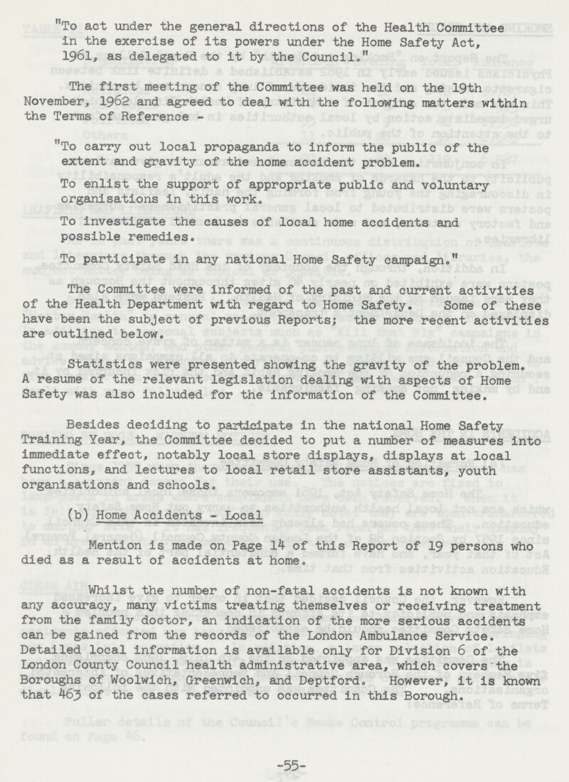 To act tinder the general directions of the Health Committee in the exercise of its powers under the Home Safety Act, 1961, as delegated to it by the Council. The first meeting of the Committee was held on the 19th November, 1962 and agreed to deal with the following matters within the Terms of Reference - To carry out local propaganda to inform the public of the extent and gravity of the home accident problem. To enlist the support of appropriate public and voluntary organisations in this work. To investigate the causes of local home accidents and possible remedies. To participate in any national Home Safety campaign. The Committee were informed of the past and current activities of the Health Department with regard to Home Safety. Some of these have been the subject of previous Reports; the more recent activities are outlined below. Statistics were presented showing the gravity of the problem. A resume of the relevant legislation dealing with aspects of Home Safety was also included for the information of the Committee. Besides deciding to participate in the national Home Safety Training Year, the Committee decided to put a number of measures into immediate effect, notably local store displays, displays at local functions, and lectures to local retail store assistants, youth organisations and schools. (b) Home Accidents - Local Mention is made on Page 14 of this Report of 19 persons who died as a result of accidents at home. Whilst the number of non-fatal accidents is not known with any accuracy, many victims treating themselves or receiving treatment from the family doctor, an indication of the more serious accidents can be gained from the records of the London Ambulance Service. Detailed local information is available only for Division 6 of the London County Council health administrative area, which covers the Boroughs of Woolwich, Greenwich, and Deptford. However, it is known that 463 of the cases referred to occurred in this Borough. -55-