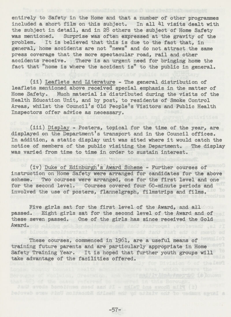 entirely to Safety in the Home and that a number of other programmes included a short film on this subject. In all 4l visits dealt with the subject in detail, and in 28 others the subject of Home Safety was mentioned. Surprise was often expressed at the gravity of the problem. It is believed that this is due to the fact that, in general, home accidents are not news and do not attract the same press coverage that the more spectacular road, rail and other accidents receive. There is an urgent need for bringing home the fact that home is where the accident is to the public in general. (ii) Leaflets and Literature - The general distribution of leaflets mentioned above received special emphasis in the matter of Home Safety. Much material is distributed during the visits of the Health Education Unit, and by post, to residents of Smoke Control Areas, whilst the Council's Old People's Visitors and Public Health Inspectors offer advice as necessary. (iii) Display - Posters, topical for the time of the year, are displayed on the Department's transport and in the Council offices. In addition, a static display unit was sited where it would catch the notice of members of the public visiting the Department. The display was varied from time to time in order to sustain interest. (iv) Duke of Edinburgh's Award Scheme - Further courses of instruction on Home Safety were arranged for candidates for the above scheme. Two courses were arranged, one for the first level and one for the second level. Courses covered four 60-minute periods and involved the use of posters, flannelgraph, filmstrips and films. Five girls sat for the first level of the Award, and all passed. Eight girls sat for the second level of the Award and of these seven passed. One of the girls has since received the Gold Award. These courses, commenced in 1961, are a useful means of training future parents and are particularly appropriate in Home Safety Training Year. It is hoped that further youth groups will take advantage of the facilities offered. -57-