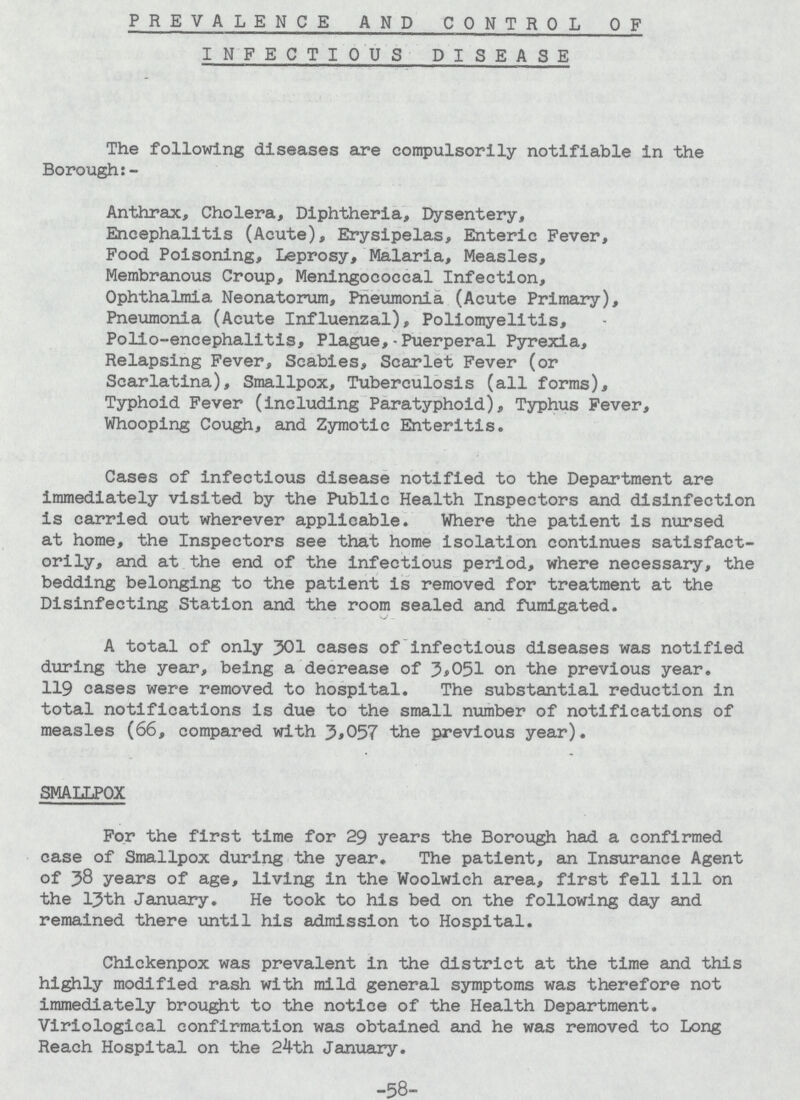 PREVALENCE AND CONTROL OF INFECTIOUS DISEASE The following diseases are compulsorily notifiable in the Borough:- Anthrax, Cholera, Diphtheria, Dysentery, Encephalitis (Acute), Erysipelas, Enteric Fever, Food Poisoning, Leprosy, Malaria, Measles, Membranous Croup, Meningococcal Infection, Ophthalmia Neonatorum, Pneumonia (Acute Primary), Pneumonia (Acute Influenzal), Poliomyelitis, Polio-encephalitis, Plague,- Puerperal Pyrexia, Relapsing Fever, Scabies, Scarlet Fever (or Scarlatina), Smallpox, Tuberculosis (all forms). Typhoid Fever (including Paratyphoid), Typhus Fever, Whooping Cough, and Zymotic Enteritis. Cases of infectious disease notified to the Department are immediately visited by the Public Health Inspectors and disinfection is carried out wherever applicable. Where the patient is nursed at home, the Inspectors see that home isolation continues satisfact orily, and at the end of the infectious period, where necessary, the bedding belonging to the patient is removed for treatment at the Disinfecting Station and the room sealed and fumigated. A total of only 301 cases of infectious diseases was notified during the year, being a decrease of 3,051 on the previous year. 119 cases were removed to hospital. The substantial reduction in total notifications is due to the small number of notifications of measles (66, compared with 3,057 the previous year). SMALLPOX For the first time for 29 years the Borough had a confirmed case of Smallpox during the year. The patient, an Insurance Agent of 38 years of age, living In the Woolwich area, first fell ill on the 13th January. He took to his bed on the following day and remained there until his admission to Hospital. Chickenpox was prevalent in the district at the time and this highly modified rash with mild general symptoms was therefore not immediately brought to the notice of the Health Department. Viriological confirmation was obtained and he was removed to Long Reach Hospital on the 24th January. -58-