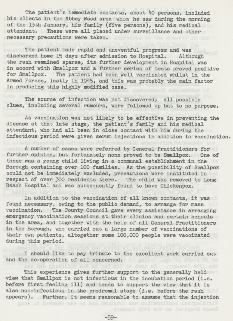 The patient's immediate contacts, about 40 persons, included his clients in the Abbey Wood area whom he saw during the morning of the l3th January, his family (five persons), and his medical attendant. These were all placed under surveillance and other necessary precautions were taken. The patient made rapid and uneventful progress and was discharged home 15 days after admission to Hospital. Although the rash remained sparse, its further development in Hospital was in accord with Smallpox and a further series of tests proved positive for Smallpox. The patient had been well vaccinated whilst in the Armed Forces, lastly in 1945, and this was probably the main factor in producing this highly modified case. The source of infection was not discovered; all possible clues, including several rumours, were followed up but to no purpose. As vaccination was not likely to be effective in preventing the disease at that late stage, the patient's family and his medical attendant, who had all been in close contact with him during the infectious period were given serum injections in addition to vaccination. A number of cases were referred by General Practitioners for further opinion, but fortunately none proved to be Smallpox. One of these was a young child living in a communal establishment in the Borough containing over 100 families. As the possibility of Smallpox could not be immediately excluded, precautions were instituted in respect of over 300 residents there. The child was removed to Long Reach Hospital and was subsequently found to have Chickenpox. In addition to the vaccination of all known contacts, it was found necessary, owing to the public demand, to arrange for mass vaccination. The County Council gave every assistance in arranging emergency vaccination sessions at their clinics and certain schools in the area, and together with the help of all General Practitioners in the Borough, who carried out a large number of vaccinations of their own patients, altogether some 100,000 people were vaccinated during this period. I should like to pay tribute to the excellent work carried out and the co-operation of all concerned. This experience gives further support to the generally held view that Smallpox is not infectious in the incubation period (i.e. before first feeling ill) and tends to support the view that it is also non-infectious in the prodromal stage (i.e. before the rash appears). Further, it seems reasonable to assume that the injection -59-