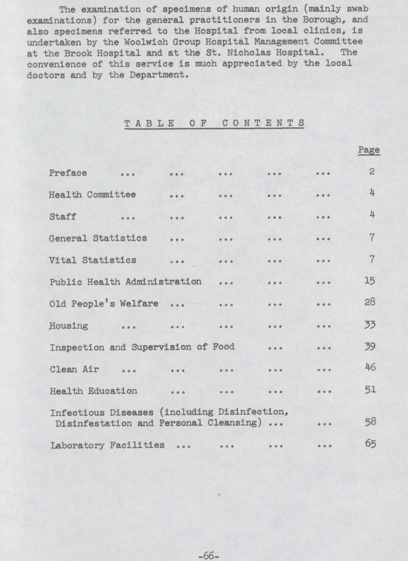 The examination of specimens of human origin (mainly swab examinations) for the general practitioners in the Borough, and also specimens referred to the Hospital from local clinics, is undertaken by the Woolwich Group Hospital Management Committee at the Brook Hospital and at the St. Nicholas Hospital. The convenience of this service is much appreciated by the local doctors and by the Department. TABLE OF CONTENTS Page Preface 2 Health Committee 4 Staff 4 General Statistics 7 Vital Statistics 7 Public Health Administration 15 Old People1s Welfare 28 Housing 33 Inspection and Supervision of Food 39 Clean Air 46 Health Education 51 Infectious Diseases (including Disinfection, Disinfestation and Personal Cleansing) 58 Laboratory Facilities 65 -66-