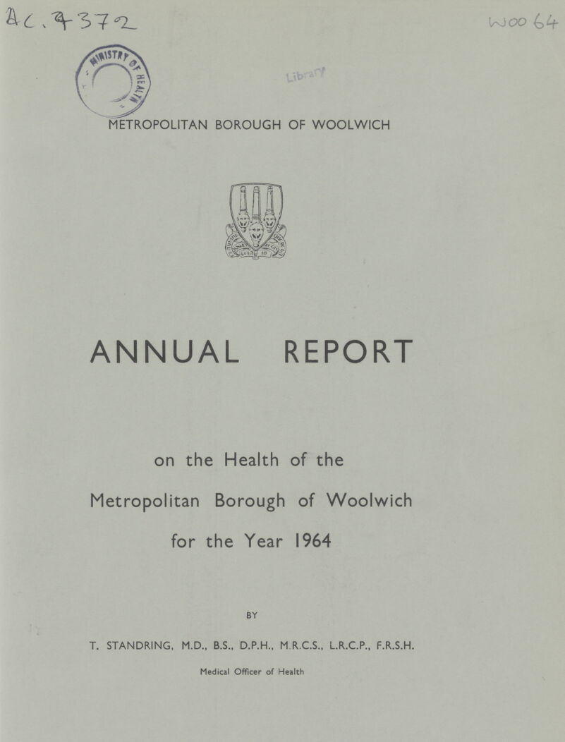 AC. 7372 w0064 METROPOLITAN BOROUGH OF WOOLWICH ANNUAL REPORT on the Health of the Metropolitan Borough of Woolwich for the Year 1964 BY T. STANDRING, M.D., B.S., D.P.H., M.R.C.S., L.R.C.P., F.R.S.H. Medical Officer of Health
