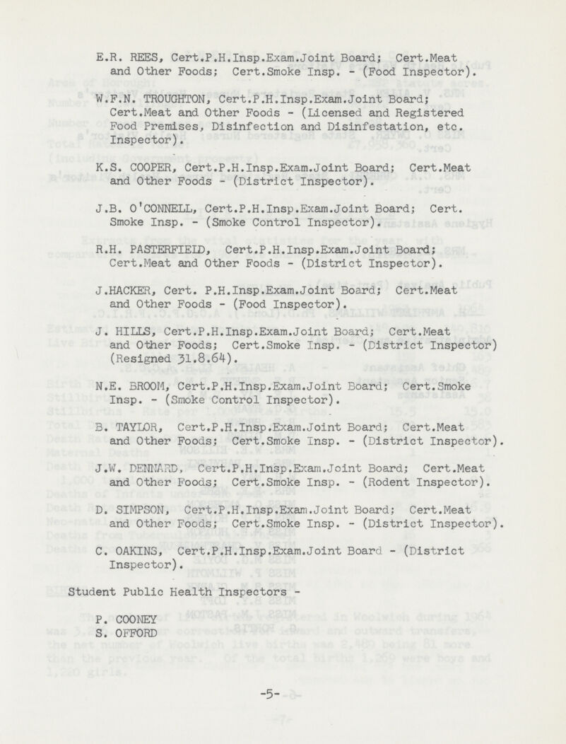 E.R. REES, Cert.P.H.Insp.Exam.Joint Board; Cert.Meat and Other Poods; Cert.Smoke Insp. (Pood Inspector). W.P.N. TROUGHTON, Cert.P.H.Insp.Exam.Joint Board; Cert.Meat and Other Foods (Licensed and Registered Food Premises, Disinfection and Disinfestation, etc. Inspector). K.S. COOPER, Cert.P.H.Insp.Exam.Joint Board; Cert.Meat and Other Foods (District Inspector). J.B. O'CONNELL, Cert.P.H.Insp.Exam.Joint Board; Cert. Smoke Insp. (Smoke Control Inspector). R.H. PASTERFIELD, Cert.P.H.Insp.Exam.Joint Board; Cert.Meat and Other Poods (District Inspector). J.HACKER, Cert. P.H.Insp.Exam.Joint Board; Cert.Meat and Other Foods (Food Inspector). J. HILLS, Cert.P.H.Insp.Exam.Joint Board; Cert.Meat and Other Foods; Cert.Smoke Insp. (District Inspector) (Resigned 31,8.64). N.E. BROOM, Cert.P.H.Insp.Exam.Joint Board; Cert.Smoke Insp. (Smoke Control Inspector). B. TAYLOR, Cert.P.H.Insp.Exam.Joint Board; Cert.Meat and Other Foods; Cert.Smoke Insp. (District Inspector). J.W. DENNARD, Cert.P.H.Insp.Exam.Joint Board; Cert.Meat and Other Foods; Cert.Smoke Insp. (Rodent Inspector). D. SIMPSON, Cert.P.H.Insp.Exam.Joint Board; Cert.Meat and Other Foods; Cert.Smoke Insp. (District Inspector). C. OAKINS, Cert.P.H.Insp.Exam.Joint Board (District Inspector). Student Public Health Inspectors P. COONEY S. OFFORD 5