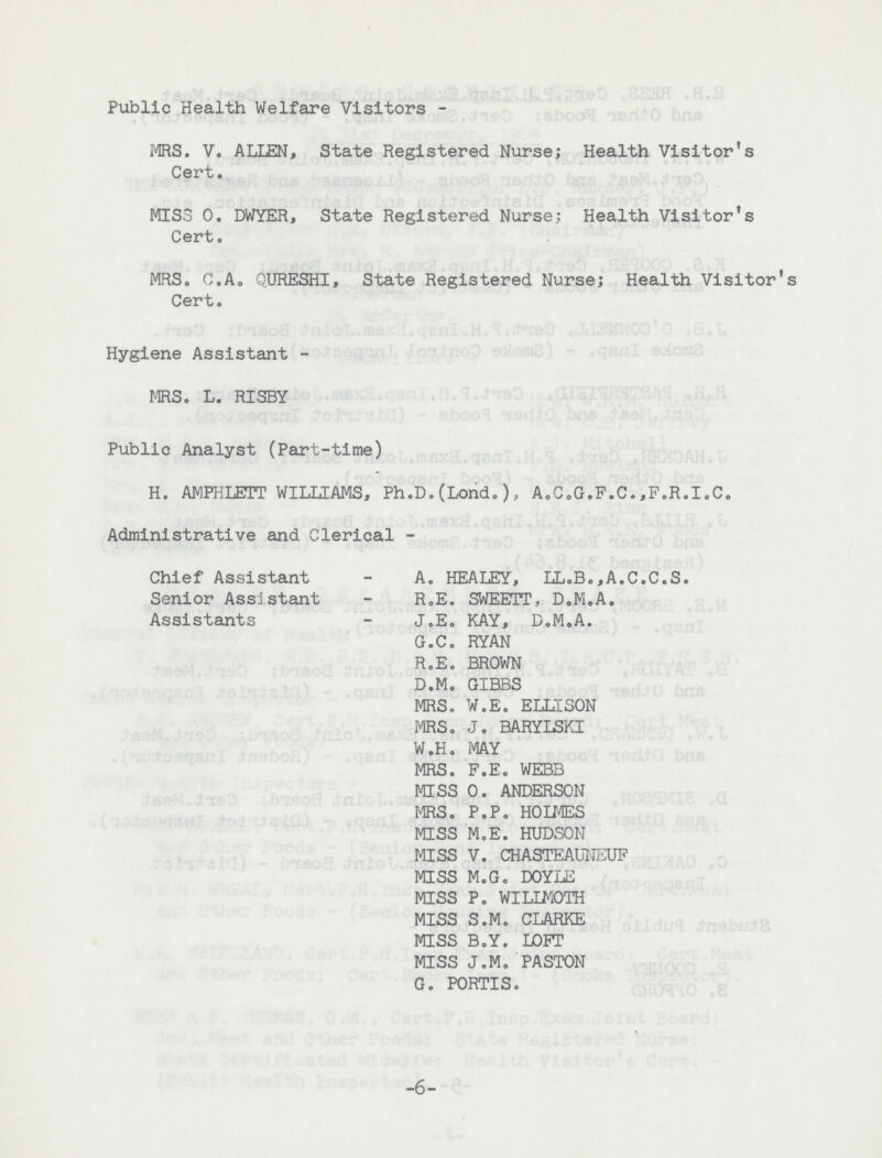 Public Health Welfare Visitors MRS. V. ALIEN, State Registered Nurse; Health Visitor's Cert. MISS O. DWYER, State Registered Nurse; Health Visitor's Cert. MRS. C.A. QURESHI, State Registered Nurse; Health Visitor's Cert. Hygiene Assistant MRS. L. RISBY Public Analyst (Part-time) H. AMPHLETT WILLIAMS, Ph.D.(Lond.), A.C.G.F.C.,F.R.I.C. Administrative and Clerical Chief Assistant A. HEALEY, LL.B.,A.C.C.S. Senior Assistant R.E. SWEETT, D.M.A. Assistants J.E. KAY, D.M.A. G.C. RYAN R.E. BROWN D.M. GIBBS MRS. W.E. ELLISON MRS. J. BARYLSKI W.H. MAY MRS. F.E. WEBB MISS O. ANDERSON MRS. P.P. HOLMES MISS M.E. HUDSON MISS V. CHASTEAUNEUF MISS M.G. DOYLE MISS P. WILIMOTH MISS S.M. CLARKE MISS B.Y. LOFT MISS J.M. PASTON G. PORTIS. 6
