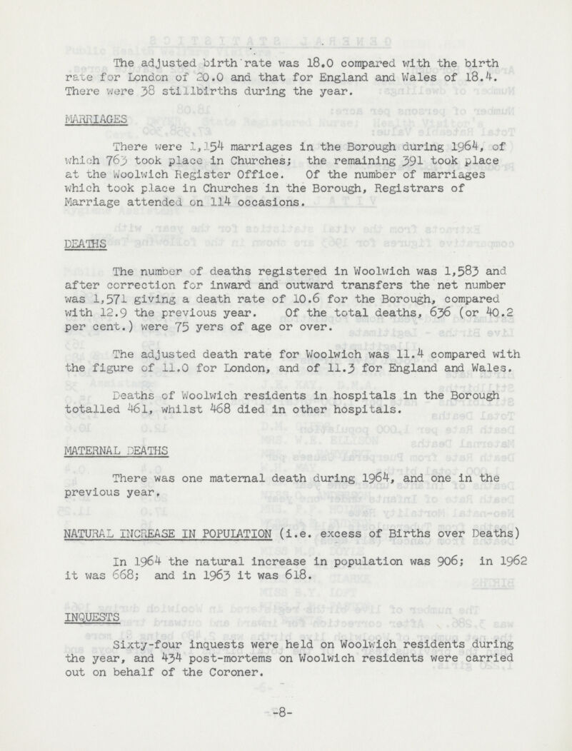 The adjusted birth rate was 18.0 compared with the birth rate for London of 20.0 and that for England and Wales of 18.4. There were 38 stillbirths during the year. MARRIAGES There were 1,154 marriages in the Borough during 1964, of which 763 took place in Churches; the remaining 391 took place at the Woolwich Register Office. Of the number of marriages which took place in Churches in the Borough, Registrars of Marriage attended on 114 occasions. DEATHS The number of deaths registered in Woolwich was 1,583 and after correction for inward and outward transfers the net number was 1,571 giving a death rate of 10.6 for the Borough, compared with 12.9 the previous year. Of the total deaths, 636 (or 40.2 per cent.) were 75 yers of age or over. The adjusted death rate for Woolwich was 11.4 compared with the figure of 11.0 for London, and of 11.3 for England and Wales. Deaths of Woolwich residents in hospitals in the Borough totalled 461, whilst 468 died in other hospitals. MATERNAL DEATHS There was one maternal death during 1964, and one in the previous year, NATURAL INCREASE IN POPULATION (i.e. excess of Births over Deaths) In 1964 the natural increase in population was 906; in 1962 it was 668; and in 1963 it was 6l8. INQUESTS Sixty-four inquests were held on Woolwich residents during the year, and 434 post-mortems on Woolwich residents were carried out on behalf of the Coroner. 8