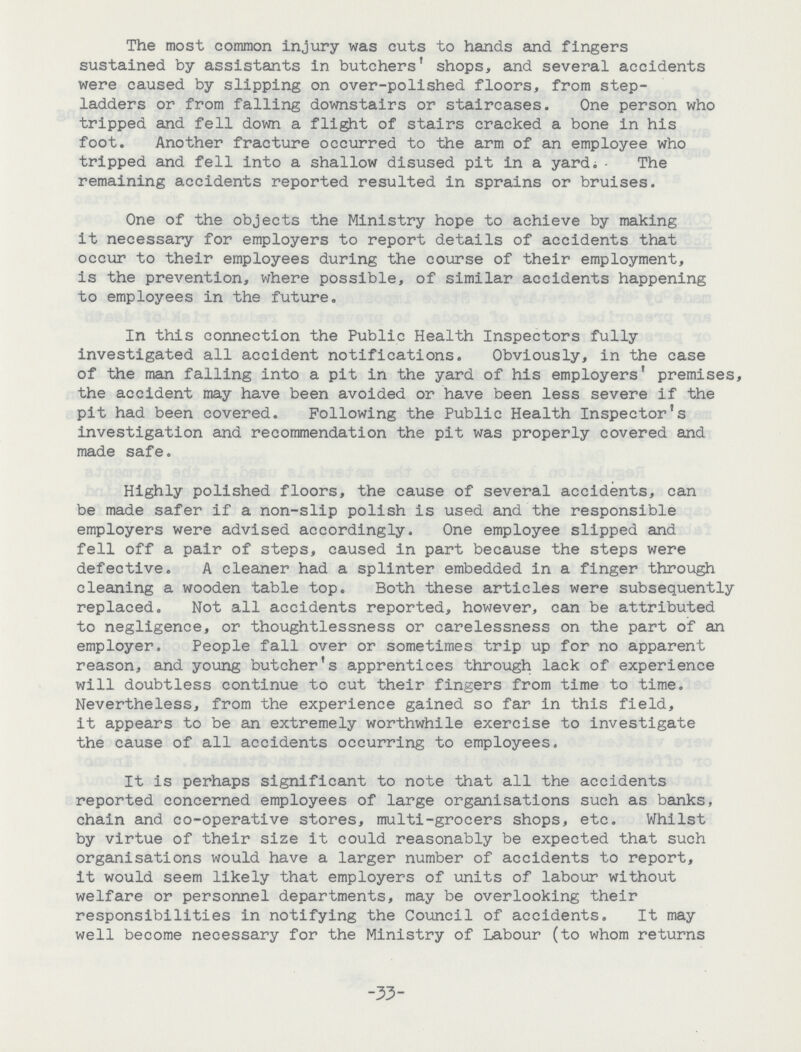 The most common injury was cuts to hands and fingers sustained by assistants in butchers' shops, and several accidents were caused by slipping on over-polished floors, from step ladders or from falling downstairs or staircases. One person who tripped and fell down a flight of stairs cracked a bone in his foot. Another fracture occurred to the arm of an employee who tripped and fell into a shallow disused pit in a yard; - The remaining accidents reported resulted in sprains or bruises. One of the objects the Ministry hope to achieve by making it necessary for employers to report details of accidents that occur to their employees during the course of their employment, is the prevention, where possible, of similar accidents happening to employees in the future. In this connection the Public Health Inspectors fully investigated all accident notifications. Obviously, in the case of the man falling into a pit in the yard of his employers' premises, the accident may have been avoided or have been less severe if the pit had been covered. Following the Public Health Inspector's investigation and recommendation the pit was properly covered and made safe. Highly polished floors, the cause of several accidents, can be made safer if a non-slip polish is used and the responsible employers were advised accordingly. One employee slipped and fell off a pair of steps, caused in part because the steps were defective. A cleaner had a splinter embedded in a finger through cleaning a wooden table top. Both these articles were subsequently replaced. Not all accidents reported, however, can be attributed to negligence, or thoughtlessness or carelessness on the part of an employer. People fall over or sometimes trip up for no apparent reason, and young butcher's apprentices through lack of experience will doubtless continue to cut their fingers from time to time. Nevertheless, from the experience gained so far in this field, it appears to be an extremely worthwhile exercise to investigate the cause of all accidents occurring to employees. It is perhaps significant to note that all the accidents reported concerned employees of large organisations such as banks, chain and co-operative stores, multi-grocers shops, etc. Whilst by virtue of their size it could reasonably be expected that such organisations would have a larger number of accidents to report, it would seem likely that employers of units of labour without welfare or personnel departments, may be overlooking their responsibilities in notifying the Council of accidents. It may well become necessary for the Ministry of Labour (to whom returns -33-
