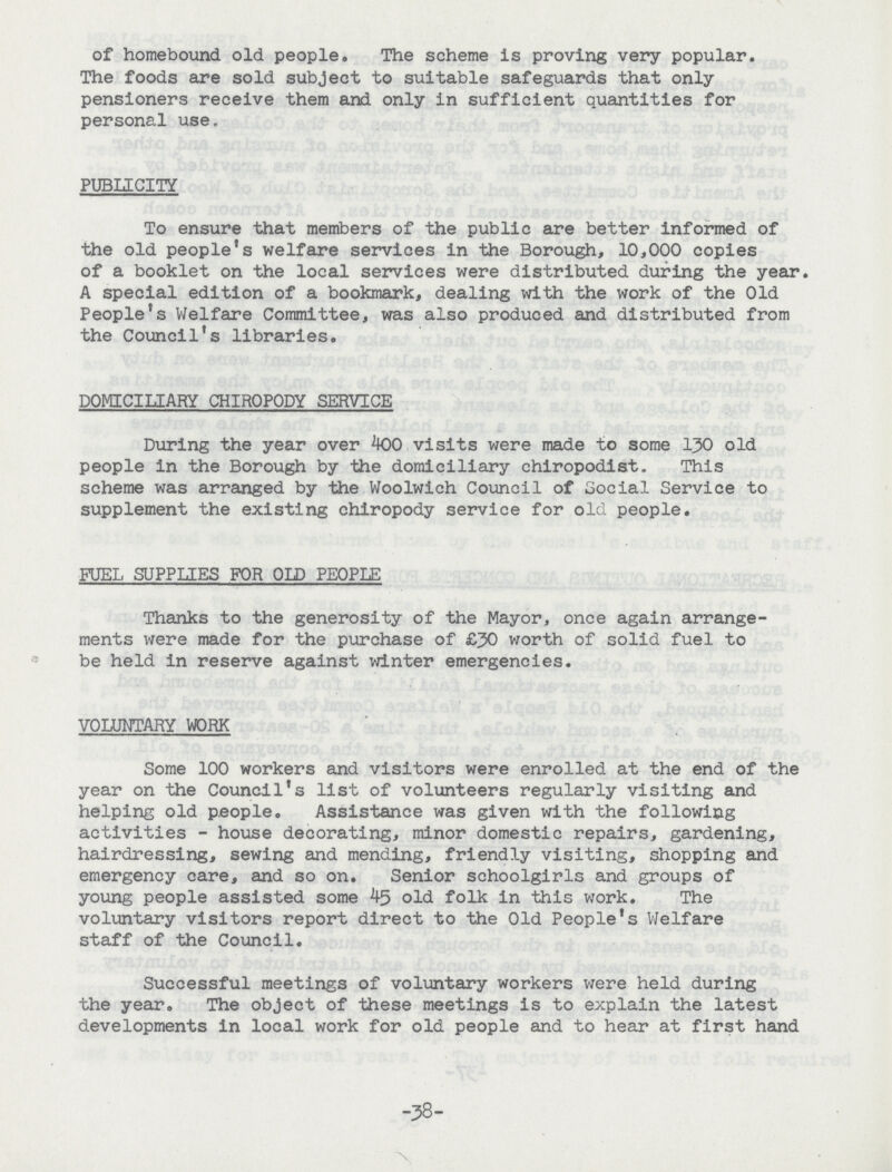 of homebound old people. The scheme is proving very popular. The foods are sold subject to suitable safeguards that only pensioners receive them and only in sufficient quantities for personal use. PUBLICITY To ensure that members of the public are better informed of the old people's welfare services in the Borough, 10,000 copies of a booklet on the local services were distributed during the year. A special edition of a bookmark, dealing with the work of the Old People's Welfare Committee, was also produced and distributed from the Council's libraries. DOMICILIARY CHIROPODY SERVICE During the year over 400 visits were made to some 130 old people in the Borough by the domiciliary chiropodist. This scheme was arranged by the Woolwich Council of Social Service to supplement the existing chiropody service for old people. FUEL SUPPLIES FOR OLD PEOPLE Thanks to the generosity of the Mayor, once again arrange ments were made for the purchase of £30 worth of solid fuel to be held in reserve against winter emergencies. VOLUNTARY WORK Some 100 workers and visitors were enrolled at the end of the year on the Council's list of volunteers regularly visiting and helping old people. Assistance was given with the following activities - house decorating, minor domestic repairs, gardening, hairdressing, sewing and mending, friendly visiting, shopping and emergency care, and so on. Senior schoolgirls and groups of young people assisted some 45 old folk in this work. The voluntary visitors report direct to the Old People's Welfare staff of the Council. Successful meetings of voluntary workers were held during the year. The object of these meetings is to explain the latest developments in local work for old people and to hear at first hand -38-