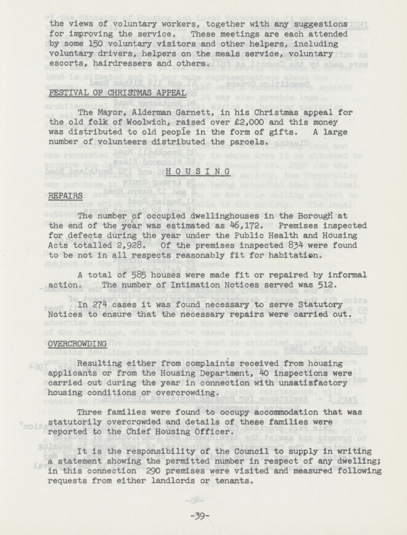 the views of voluntary workers, together with any suggestions for improving the service. These meetings are each attended by some 150 voluntary visitors and other helpers, including voluntary drivers, helpers on the meals service, voluntary escorts, hairdressers and others. FESTIVAL OF CHRISTMAS APPEAL The Mayor, Alderman Garnett, in his Christmas appeal for the old folk of Woolwich, raised over £2,000 and this money was distributed to old people in the form of gifts. A large number of volunteers distributed the parcels, HOUSING REPAIRS The number of occupied dwellinghouses in the Borough at the end of the year was estimated as 46,172. Premises inspected for defects during the year under the Public Health and Housing Acts totalled 2,928. Of the premises inspected 83b were found to be not in all respects reasonably fit for habitation. A total of 585 houses were made fit or repaired by informal action. The number of Intimation Notices served was 512. In 27^ cases it was found necessary to serve Statutory Notices to ensure that the necessary repairs were carried out. OVERCROWDING Resulting either from complaints received from housing applicants or from the Housing Department, 40 inspections were carried out during the year in connection with unsatisfactory housing conditions or overcrowding. Three families were found to occupy accommodation that was statutorily overcrowded and details of these families were reported to the Chief Housing Officer. It is the responsibility of the Council to supply in writing a statement showing the permitted number in respect of any dwelling; in this connection 290 premises were visited and measured following requests from either landlords or tenants. -39-