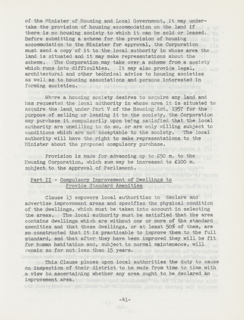 of the Minister of Housing and Local Government, it may under take the provision of housing accommodation on the land if there is no housing society to which it can be sold or leased. Before submitting a scheme for the provision of housing accommodation to the Minister for approval, the Corporation must send a copy of it to the local authority in whose area the land is situated and it may make representations about the scheme. The Corporation may take over a scheme from a society which runs into difficulties. It may also provide legal, architectural and other technical advice to housing societies as well as to housing associations and persons interested in forming societies. Whore a housing society desires to acquire any land and has requested the local authority in whose area it is situated to acquire the land, under Part V of the Housing Act, 1957 for the purpose of selling or leasing it to the society, the Corporation may purchase it compulsorily upon be?ng satisfied that the local authority are unwilling to do so, or are only willing subject to conditions which are not acceptable to the society. The local authority will have the right to make representations to the Minister about the proposed compulsory purchase. Provision is made for advancing up to £50 m. to the Housing Corporation, which sum may be increased to £100 m. subject to the approval of Parliament. Part II - Compulsory Improvement of Dwellinp;s to Provide Standard Amenities Clause 13 empowers local authorities to declare and advertise improvement areas and specifies the physical condition of the dwellings, which must be taken into account in selecting the areas. The local authority must be satisfied that the area contains dwellings which are without one or more of the standard amenities and that these dwellings, or at least 50$ of them, are so constructed that it is practicable to improve them to the full standard, and that after they have been improved they will be fit for human habitation and, subject to normal maintenance, will remain so for not less than 15 years. This Clause places upon local authorities the duty to cause an inspection of their district to be made from time to time with a view to ascertaining whether any area ought to be declared an improvement area. -41-